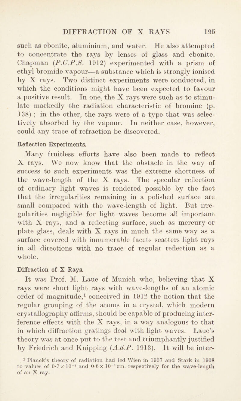 such as ebonite, aluminium, and water. He also attempted to concentrate the rays by lenses of glass and ebonite. Chapman (P.C.P.S. 1912) experimented with a prism of ethyl bromide vapour—a substance which is strongly ionised by X rays. Two distinct experiments were conducted, in which the conditions might have been expected to favour a positive result. In one, the X rays were such as to stimu¬ late markedly the radiation characteristic of bromine (p. 138) ; in the other, the rays were of a type that was selec¬ tively absorbed by the vapour. In neither case, however, could any trace of refraction be discovered. Reflection Experiments. Many fruitless efforts have also been made to reflect X rays. We now know that the obstacle in the way of success to such experiments was the extreme shortness of the wave-length of the X rays. The specular reflection of ordinary light waves is rendered possible by the fact that the irregularities remaining in a polished surface are small compared with the wave-length of light. But irre¬ gularities negligible for light waves become all important with X rays, and a reflecting surface, such as mercury or plate glass, deals with X rays in much the same way as a surface covered with innumerable facets scatters light rays in all directions with no trace of regular reflection as a whole. Diffraction of X Rays. It was Prof. M. Laue of Munich who, believing that X rays were short light rays with wave-lengths of an atomic order of magnitude,1 conceived in 1912 the notion that the regular grouping of the atoms in a crystal, which modern crystallography affirms, should be capable of producing inter¬ ference effects with the X rays, in a way analogous to that in which diffraction gratings deal with light waves. Laue’s theory was at once put to the test and triumphantly justified by Friedrich and Knipping (A.d.P. 1913). It will be inter- 1 Planck’s theory of radiation had led Wien in 1907 and Stark in 1908 to values of 0-7 x 10~8 and 0-6 x 10-8cm. respectively for the wave-length of an X ray.