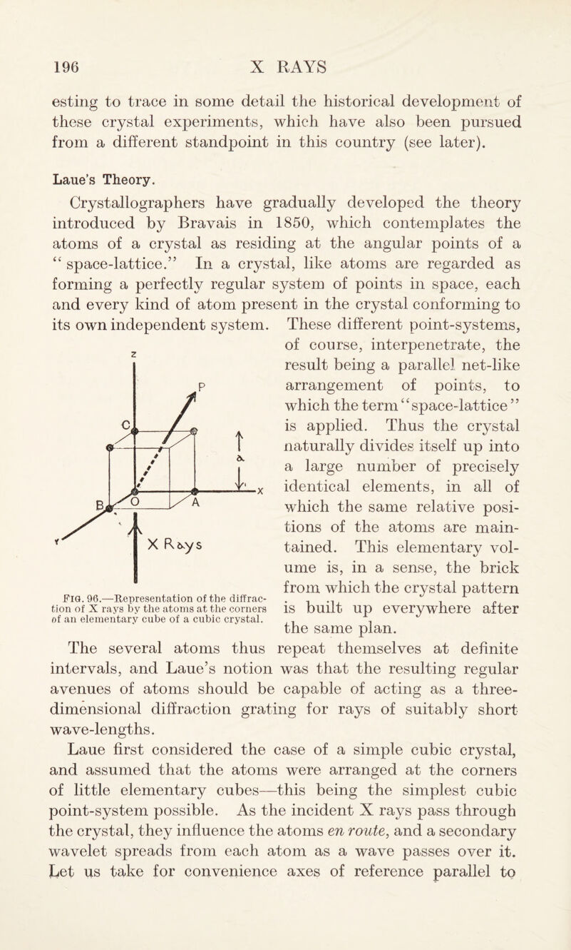 esting to trace in some detail the historical development of these crystal experiments, which have also been pursued from a different standpoint in this country (see later). Laue’s Theory. Crystallographers have gradually developed the theory introduced by Bravais in 1850, which contemplates the atoms of a crystal as residing at the angular points of a “ space-lattice.” In a crystal, like atoms are regarded as forming a perfectly regular system of points in space, each and every kind of atom present in the crystal conforming to These different point-systems, of course, interpenetrate, the result being a parallel net-like arrangement of points, to which the term “space-lattice ” is applied. Thus the crystal naturally divides itself up into a large number of precisely identical elements, in all of which the same relative posi¬ tions of the atoms are main¬ tained. This elementary vol¬ ume is, in a sense, the brick from which the crystal pattern is built up everywhere after the same plan. The several atoms thus repeat themselves at definite intervals, and Laue’s notion was that the resulting regular avenues of atoms should be capable of acting as a three- dimensional diffraction grating for rays of suitably short wave-lengths. Laue first considered the case of a simple cubic crystal, and assumed that the atoms were arranged at the corners of little elementary cubes—this being the simplest cubic point-system possible. As the incident X rays pass through the crystal, they influence the atoms en route, and a secondary wavelet spreads from each atom as a wave passes over it. Let us take for convenience axes of reference parallel to its own independent system. z