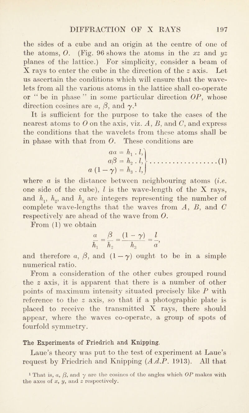 the sides of a cube and an origin at the centre of one of the atoms, 0. (Fig. 96 shows the atoms in the xz and yz planes of the lattice.) For simplicity, consider a beam of X rays to enter the cube in the direction of the 2 axis. Let us ascertain the conditions which will ensure that the wave¬ lets from all the various atoms in the lattice shall co-operate or “ be in phase in some particular direction OP, whose direction cosines are a, j3, and y.1 It is sufficient for the purpose to take the cases of the nearest atoms to 0 on the axis, viz. A, B, and C, and express the conditions that the wavelets from these atoms shall be in phase with that from 0. These conditions are aa = hY . 18 a8 = h9 .1, Y.(1) a (1 -y) = h3.1, j where a is the distance between neighbouring atoms (i.e. one side of the cube), l is the wave-length of the X rays, and hv h2, and A are integers representing the number of complete wave-lengths that the waves from A, B, and C respectively are ahead of the wave from 0. From (1) we obtain « = = t1 - y) = \ fil h2 h3 a’ and therefore a, (3, and (1 — y) ought to be in a simple numerical ratio. From a consideration of the other cubes grouped round the z axis, it is apparent that there is a number of other points of maximum intensity situated precisely like P with reference to the z axis, so that if a photographic plate is placed to receive the transmitted X rays, there should appear, where the waves co-operate, a group of spots of fourfold symmetry. The Experiments of Friedrich and Knipping. Laue’s theory was put to the test of experiment at Laue’s request by Friedrich and Knipping (A.d.P. 1913). All that 1 That is, a, (3, and y are the cosines of the angles which OP makes with the axes of x, y, and 2 respectively.