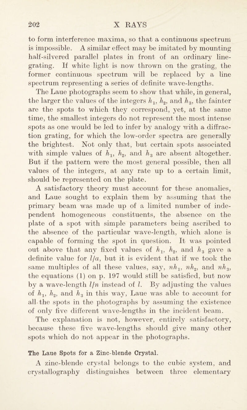 to form interference maxima, so that a continuous spectrum is impossible. A similar effect may be imitated by mounting half-silvered parallel plates in front of an ordinary line¬ grating. If white light is now thrown on the grating, the former continuous spectrum wrill be replaced by a line spectrum representing a series of definite wave-lengths. The Laue photographs seem to show that while, in general, the larger the values of the integers h1} li2, and h3, the fainter are the spots to which they correspond, yet, at the same time, the smallest integers do not represent the most intense spots as one would be led to infer by analogy with a diffrac¬ tion grating, for which the low-order spectra are generally the brightest. Not only that, but certain spots associated with simple values of hl9 h2, and hz are absent altogether. But if the pattern were the most general possible, then all values of the integers, at any rate up to a certain limit, should be represented on the plate. A satisfactory theory must account for these anomalies, and Laue sought to explain them by assuming that the primary beam was made up of a limited number of inde¬ pendent homogeneous constituents, the absence on the plate of a spot with simple parameters being ascribed to the absence of the particular wave-length, which alone is capable of forming the spot in question. It was pointed out above that any fixed values of hl9 Ji2, and h3 gave a definite value for l/a, but it is evident that if we took the same multiples of all these values, say, nhl5 nh2, and nh3, the equations (1) on p. 197 would still be satisfied, but now by a wave-length lln instead of l. By adjusting the values of hl3 h2, and h3 in this way, Laue wras able to account for all-the spots in the photographs by assuming the existence of only five different wave-lengths in the incident beam. The explanation is not, however, entirely satisfactory, because these five wave-lengths should give many other spots which do not appear in the photographs. The Laue Spots for a Zinc-blende Crystal. A zinc-blende crystal belongs to the cubic system, and crystallography distinguishes between three elementary