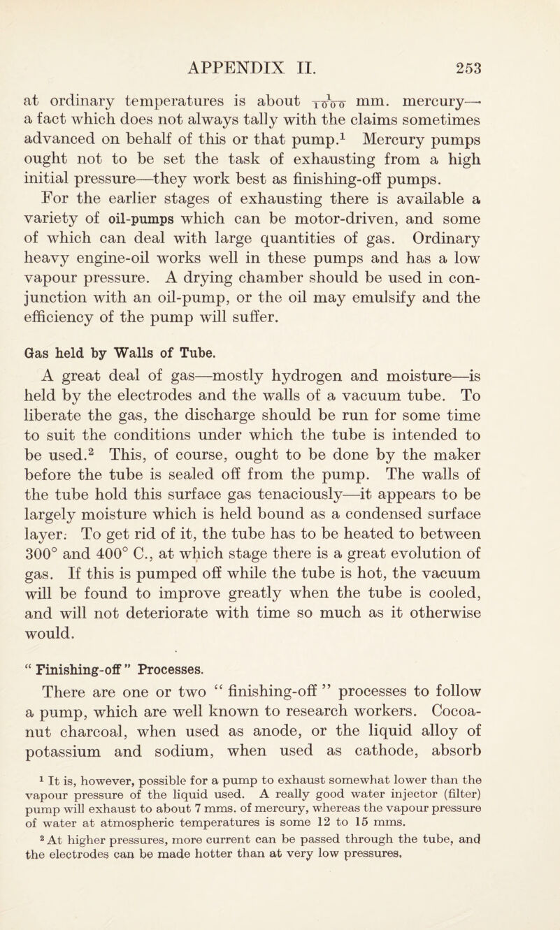 at ordinary temperatures is about ycnny mm. mercury—* a fact which does not always tally with the claims sometimes advanced on behalf of this or that pump.1 Mercury pumps ought not to be set the task of exhausting from a high initial pressure—they work best as finishing-off pumps. For the earlier stages of exhausting there is available a variety of oil-pumps which can be motor-driven, and some of which can deal with large quantities of gas. Ordinary heavy engine-oil works well in these pumps and has a low vapour pressure. A drying chamber should be used in con¬ junction with an oil-pump, or the oil may emulsify and the efficiency of the pump will suffer. Gas held by Walls of Tube. A great deal of gas—mostly hydrogen and moisture—is held by the electrodes and the walls of a vacuum tube. To liberate the gas, the discharge should be run for some time to suit the conditions under which the tube is intended to be used.2 This, of course, ought to be done by the maker before the tube is sealed off from the pump. The walls of the tube hold this surface gas tenaciously—it appears to be largely moisture which is held bound as a condensed surface layer: To get rid of it, the tube has to be heated to between 300° and 400° C., at which stage there is a great evolution of gas. If this is pumped off while the tube is hot, the vacuum will be found to improve greatly when the tube is cooled, and will not deteriorate with time so much as it otherwise would. “ Finishing-ofF ” Processes. There are one or two “ finishing-off ” processes to follow a pump, which are well known to research workers. Cocoa- nut charcoal, when used as anode, or the liquid alloy of potassium and sodium, when used as cathode, absorb 1 It is, however, possible for a pump to exhaust somewhat lower than the vapour pressure of the liquid used. A really good water injector (filter) pump will exhaust to about 7 mms. of mercury, whereas the vapour pressure of water at atmospheric temperatures is some 12 to 15 mms. 2 At higher pressures, more current can be passed through the tube, and the electrodes can be made hotter than at very low pressures.