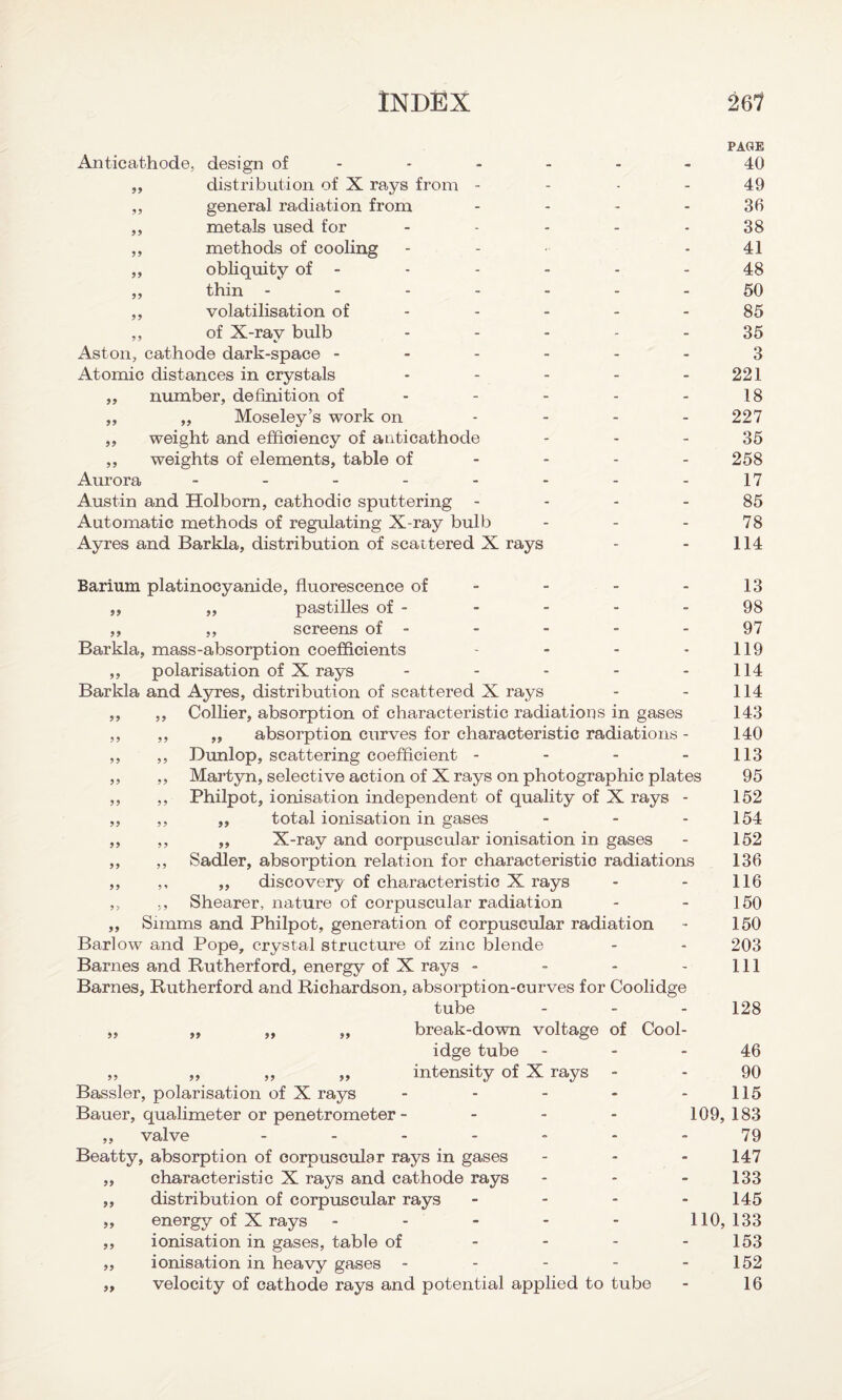 PAGE Anticathode, design of - * - - - - 40 ,, distribution of X rays from 49 ,, general radiation from 36 ,, metals used for - - - - 38 ,, methods of cooling - - 41 ,, obliquity of - - - - - 48 ,, thin ------- 50 ,, volatilisation of - - - - - 85 ,, of X-ray bulb ----- 35 Aston, cathode dark-space ------ 3 Atomic distances in crystals - - - - - 221 ,, number, definition of - - - - - 18 ,, ,, Moseley’s work on - - - - 227 ,, weight and efficiency of anticathode 35 ,, weights of elements, table of 258 Aurora - - - - - - - - 17 Austin and Holbom, cathodic sputtering 85 Automatic methods of regulating X-ray bulb - - - 78 Ayres and Barkla, distribution of scattered X rays - - 114 Barium platinocyanide, fluorescence of - ,, ,, pastilles of - ,, ,, screens of - Barkla, mass-absorption coefficients - - - - ,, polarisation of X rays ----- Barkla and Ayres, distribution of scattered X rays ,, ,, Collier, absorption of characteristic radiations in gases ,, ,, „ absorption curves for characteristic radiations - ,, ,, Dunlop, scattering coefficient - ,, ,, Martyn, selective action of X rays on photographic plates ,, ,, Philpot, ionisation independent of quality of X rays - ,, ,, „ total ionisation in gases ,, ,, ,, X-ray and corpuscular ionisation in gases ,, ,, Sadler, absorption relation for characteristic radiations ,, ,, ,, discovery of characteristic X rays ,, ,, Shearer, nature of corpuscular radiation ,, Simms and Philpot, generation of corpuscular radiation Barlow and Pope, crystal structure of zinc blende Barnes and Rutherford, energy of X rays - Barnes, Rutherford and Richardson, absorption-curves for Coolidge tube - 13 98 97 119 114 114 143 140 113 95 152 154 152 136 116 150 150 203 111 128 break-down voltage of Cool¬ idge tube 46 ,, ,, ,, ,, intensity of X rays - 90 Bassler, polarisation of X rays - - - - - 115 Bauer, qualimeter or penetrometer - - - - 109,183 ,, valve ------- 79 Beatty, absorption of corpuscular rays in gases - - - 147 ,, characteristic X rays and cathode rays - - - 133 ,, distribution of corpuscular rays - 145 ,, energy of X rays - - - - - 110, 133 ,, ionisation in gases, table of - - - - 153 ,, ionisation in heavy gases - - - - - 152 „ velocity of cathode rays and potential applied to tube - 16