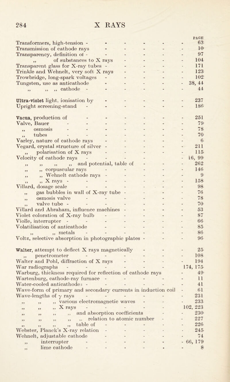 PAGE Transformers, high-tension ------ 63 Transmission of cathode rays - - - - - 10 Transparency, definition of - - - - - - 97 ,, of substances to X rays - - - - 104 Transparent glass for X-ray tubes - - - - 171 Trinkle and Wehnelt, very soft X rays - - - - 123 Trowbridge, long-spark voltages - - - - - 102 Tungsten, use as anticathode ----- 38, 44 ,, ,, ,, cathode ------ 44 Ultra-violet light, ionisation by - - - - 237 Upright screening-stand - - - - - 186 Vacua, production of - - - - - - 251 Valve, Bauer - - - - - - - 79 ,, osmosis - - - - - - - 78 ,, tubes ------- 70 Varley, nature of cathode rays ----- 6 Vegard, crystal structure of silver - - - - - 211 ,, polarisation of X rays - - - - - 115 Velocity of cathode rays - - - - - 16, 99 ,, ,, ,, ,, and potential, table of - - - 262 ,, ,, corpuscular rays - - - - - 146 ,, ,, Wehnelt cathode rays ----- 9 ,, ,, X rays - - - - - - - 158 Villard, dosage scale - - - ... - 98 ,, gas bubbles in wall of X-ray tube - - - - 76 ,, osmosis valve - - - - - - 78 ,, valve tube ------- 70 Villard and Abraham, influence machines 53 Violet coloration of X-ray bulb ----- 87 Violle, interrupter ------- 66 Volatilisation of anticathode ----- 85 ,, ,, metals ------ 86 Voltz, selective absorption in photographic plates - - - 96 Walter, attempt to deflect X rays magnetically - 25 ,, penetrometer ------ 108 Walter and Pohl, diffraction of X rays - - - - 194 War radiographs - - - - - - 174, 175 Warburg, thickness required for reflection of cathode rays - 49' Wartenburg, cathode-ray furnace - - - - 11 Water-cooled anticathode3 - - - - - - 41 Wave-form of primary and secondary currents in induction coil - 61 Wave-lengths of y rays - - - - - - 231 ,, ,, ,, various electromagnetic waves - - - 233 „ „ „ X rays ----- 102, 223 ,, ,, ,, ,, and absorption coefficients - - 230 ,, ,, ,, ,, ,, relation to atomic number - - 227 ,, ,, ,, ,, table of - - - - 226 Webster, Planck’s X-ray relation ----- 245 Wehnelt, adjustable cathode - - - - - 74 ,, interrupter ------ go, 179 ,, lime cathode - - - * 8-