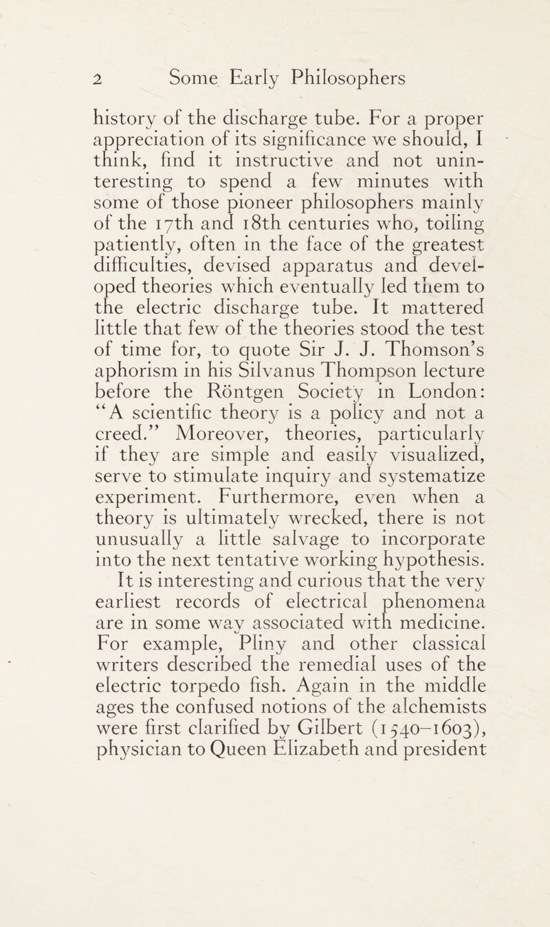history of the discharge tube. For a proper appreciation of its significance we should, I think, find it instructive and not unin¬ teresting to spend a few minutes with some of those pioneer philosophers mainly of the 17th and 18th centuries who, toiling patiently, often in the face of the greatest difficulties, devised apparatus and devel¬ oped theories which eventually led them to the electric discharge tube. It mattered little that few of the theories stood the test of time for, to quote Sir J. J. Thomson’s aphorism in his Silvanus Thompson lecture before the Rontgen Society in London: “A scientific theory is a policy and not a creed.” Moreover, theories, particularly if they are simple and easily visualized, serve to stimulate inquiry and systematize experiment. Furthermore, even when a theory is ultimately wrecked, there is not unusually a little salvage to incorporate into the next tentative working hypothesis. It is interesting and curious that the very earliest records of electrical phenomena are in some way associated with medicine. For example, Pliny and other classical writers described the remedial uses of the electric torpedo fish. Again in the middle ages the confused notions of the alchemists were first, clarified by Gilbert (1540-1603), physician to Queen Elizabeth and president