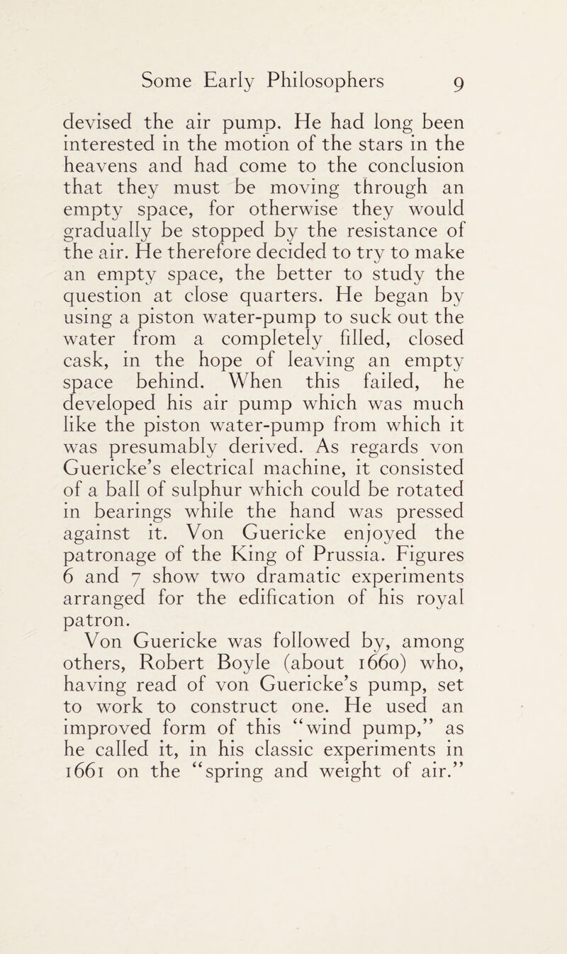 devised the air pump. He had long been interested in the motion of the stars in the heavens and had come to the conclusion that they must be moving through an empty space, for otherwise they would gradually be stopped by the resistance of the air. He therefore decided to try to make an empty space, the better to study the question at close quarters. He began by using a piston water-pump to suck out the water from a completely fdled, closed cask, in the hope of leaving an empty space behind. When this failed, he developed his air pump which was much like the piston water-pump from which it was presumably derived. As regards von Guericke’s electrical machine, it consisted of a ball of sulphur which could be rotated in bearings while the hand was pressed against it. Von Guericke enjoyed the patronage of the King of Prussia. Figures 6 and 7 show two dramatic experiments arranged for the edification of his royal patron. Von Guericke was followed by, among others, Robert Boyle (about 1660) who, having read of von Guericke’s pump, set to work to construct one. He used an improved form of this “wind pump,” as he called it, in his classic experiments in 1661 on the “spring and weight of air.”