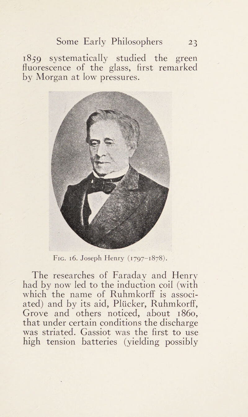 1859 systematically studied the green fluorescence of the glass, first remarked by Morgan at low pressures. Fig. 16. Joseph Henry (1797-1878). The researches of Faraday and Henry had by now led to the induction coil (with which the name of Ruhmkorff is associ¬ ated) and by its aid, Pliicker, Ruhmkorff, Grove and others noticed, about i860, that under certain conditions the discharge was striated. Gassiot was the first to use high tension batteries (yielding possibly