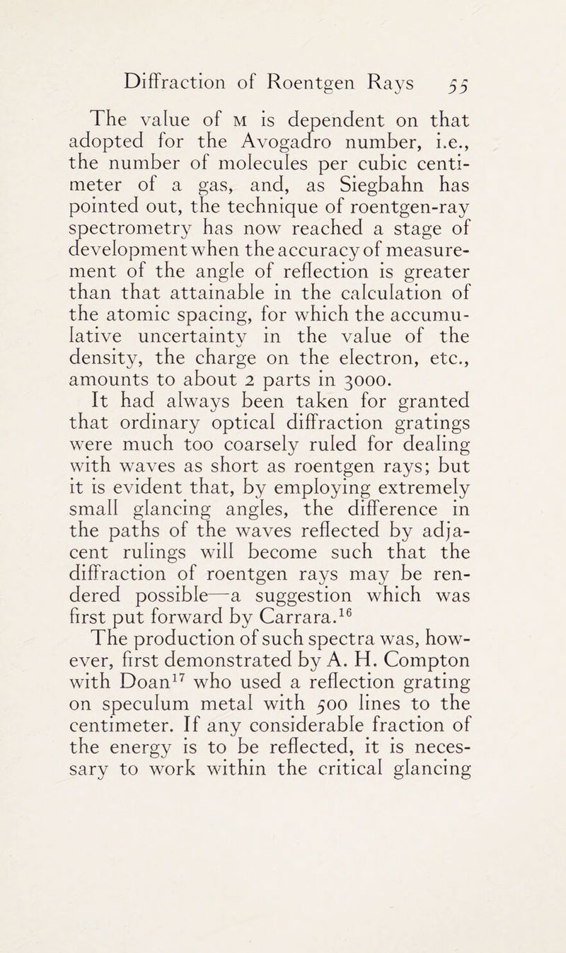 The value of m is dependent on that adopted for the Avogadro number, i.e., the number of molecules per cubic centi¬ meter of a gas, and, as Siegbahn has pointed out, the technique of roentgen-ray spectrometry has now reached a stage of development when the accuracy of measure¬ ment of the angle of reflection is greater than that attainable in the calculation of the atomic spacing, for which the accumu¬ lative uncertaintv in the value of the density, the charge on the electron, etc., amounts to about 2 parts in 3000. It had always been taken for granted that ordinary optical diffraction gratings were much too coarsely ruled for dealing with waves as short as roentgen rays; but it is evident that, by employing extremely small glancing angles, the difference in the paths of the waves reflected by adja¬ cent rulings will become such that the diffraction of roentgen rays may be ren¬ dered possible—-a suggestion which was first put forward by Carrara.16 The production of such spectra was, how¬ ever, first demonstrated by A. H. Compton with Doan17 who used a reflection grating on speculum metal with 500 lines to the centimeter. If any considerable fraction of the energy is to be reflected, it is neces¬ sary to work within the critical glancing