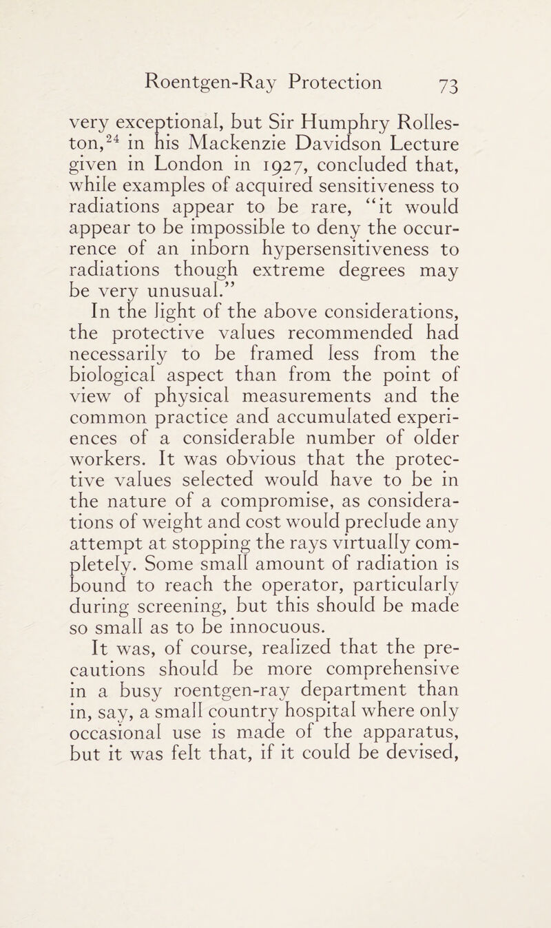 very exceptional, but Sir Humphry Rolles- ton,24 in his Mackenzie Davidson Lecture given in London in 1927, concluded that, while examples of acquired sensitiveness to radiations appear to be rare, “it would appear to be impossible to deny the occur¬ rence of an inborn hypersensitiveness to radiations though extreme degrees may be very unusual.” In the light of the above considerations, the protective values recommended had necessarily to be framed less from the biological aspect than from the point of view of physical measurements and the common practice and accumulated experi¬ ences of a considerable number of older workers. It was obvious that the protec¬ tive values selected would have to be in the nature of a compromise, as considera¬ tions of weight and cost would preclude any attempt at stopping the rays virtually com¬ pletely. Some small amount of radiation is bound to reach the operator, particularly during screening, but this should be made so small as to be innocuous. It was, of course, realized that the pre¬ cautions should be more comprehensive in a busy roentgen-ray department than in, say, a small country hospital where only occasional use is made of the apparatus, but it was felt that, if it could be devised,