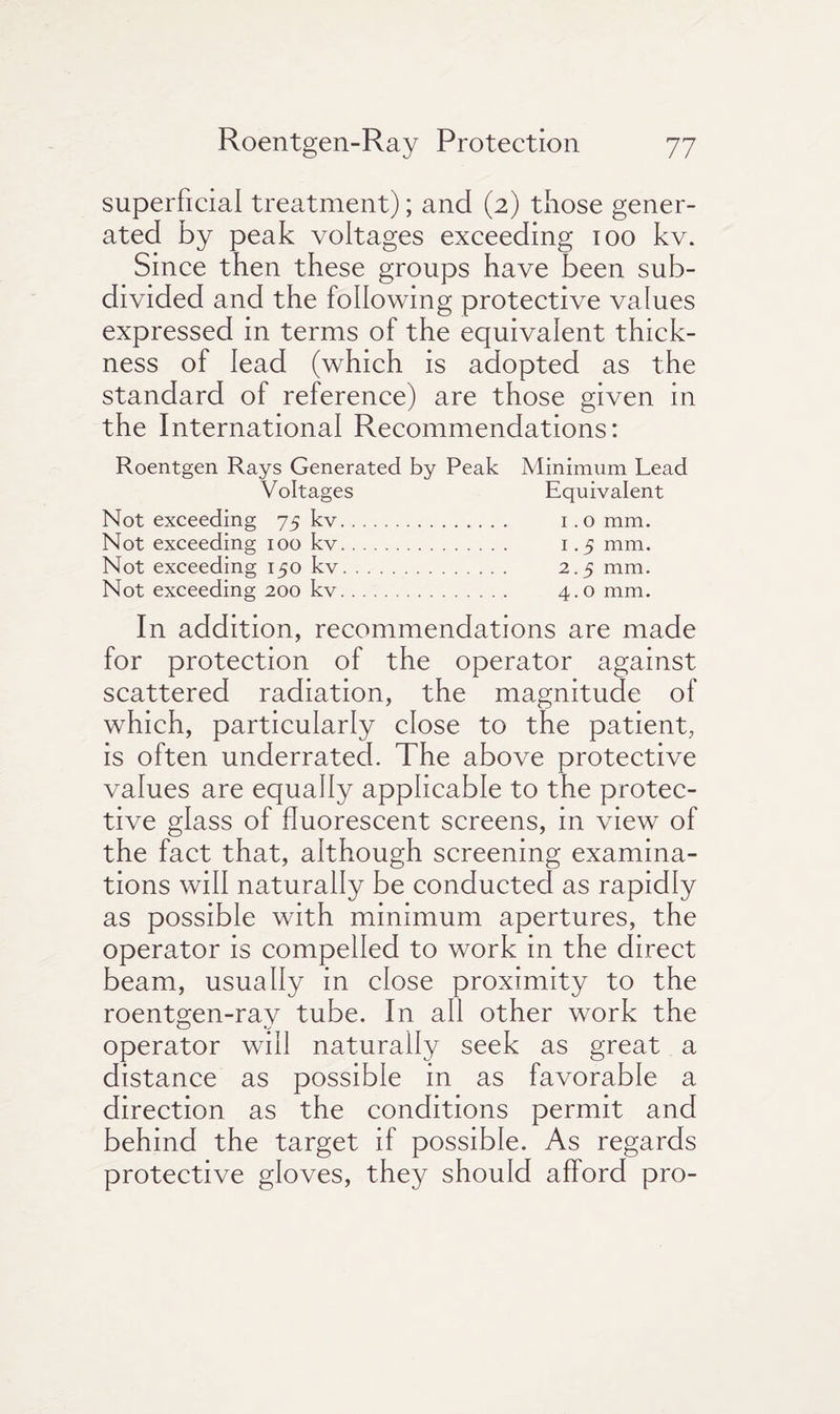 superficial treatment); and (2) those gener¬ ated by peak voltages exceeding 100 kv. Since then these groups have been sub¬ divided and the following protective values expressed in terms of the equivalent thick¬ ness of lead (which is adopted as the standard of reference) are those given in the International Recommendations: Roentgen Rays Generated by Peak Minimum Lead Voltages Equivalent Not exceeding 75 kv. 1.0 mm. Not exceeding ioo kv. 1.5 mm. Not exceeding 150 kv. 2.5 mm. Not exceeding 200 kv. 4.0 mm. In addition, recommendations are made for protection of the operator against scattered radiation, the magnitude of which, particularly close to the patient, is often underrated. The above protective values are equally applicable to the protec¬ tive glass of fluorescent screens, in view of the fact that, although screening examina¬ tions will naturally be conducted as rapidly as possible with minimum apertures, the operator is compelled to work in the direct beam, usually in close proximity to the roentgen-rav tube. In all other work the operator will naturally seek as great a distance as possible in as favorable a direction as the conditions permit and behind the target if possible. As regards protective gloves, they should afford pro-