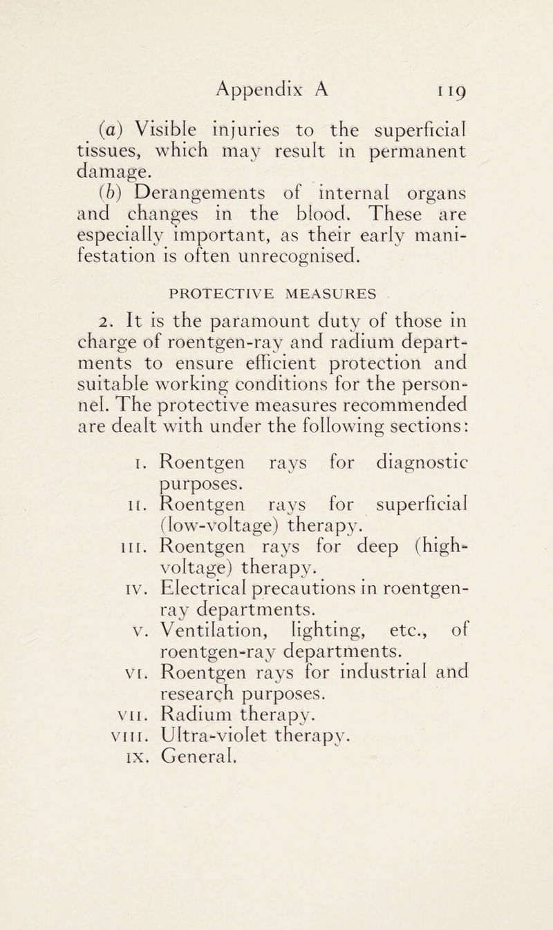 (a) Visible injuries to the superficial tissues, which may result in permanent damage. (b) Derangements of internal organs and changes in the blood. These are especially important, as their early mani¬ festation is often unrecognised. PROTECTIVE MEASURES 2. It is the paramount duty of those in charge of roentgen-ray and radium depart¬ ments to ensure efficient protection and suitable working conditions for the person¬ nel. The protective measures recommended are dealt with under the following sections: 1. Roentgen rays for diagnostic purposes. 11. Roentgen rays for superficial (low-voltage) therapy. 111. Roentgen rays for deep (high- voltage) therapy. iv. Electrical precautions in roentgen- ray departments. v. Ventilation, lighting, etc., of roentgen-ray departments. vi. Roentgen rays for industrial and research purposes. vii. Radium therapy. viii. Ultra-violet therapy. ix. General.