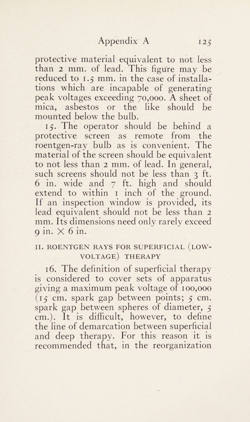 protective material equivalent to not less than 2 mm. of lead. This figure may be reduced to i .5 mm. in the case of installa¬ tions which are incapable of generating peak voltages exceeding 70,000. A sheet of mica, asbestos or the like should be mounted below the bulb. 15. The operator should be behind a protective screen as remote from the roentgen-ray bulb as is convenient. The material of the screen should be equivalent to not less than 2 mm. of lead. In general, such screens should not be less than 3 ft. 6 in. wide and 7 ft. high and should extend to within 1 inch of the ground. If an inspection window is provided, its lead equivalent should not be less than 2 mm. Its dimensions need only rarely exceed 9 in. X 6 in. II. ROENTGEN RAYS FOR SUPERFICIAL (LOW- voltage) THERAPY 16. The definition of superficial therapy is considered to cover sets of apparatus giving a maximum peak voltage of 100,000 (15 cm. spark gap between points; 5 cm. spark gap between spheres of diameter, 5 cm.). It is difficult, however, to define the line of demarcation between superficial and deep therapy. For this reason it is recommended that, in the reorganization