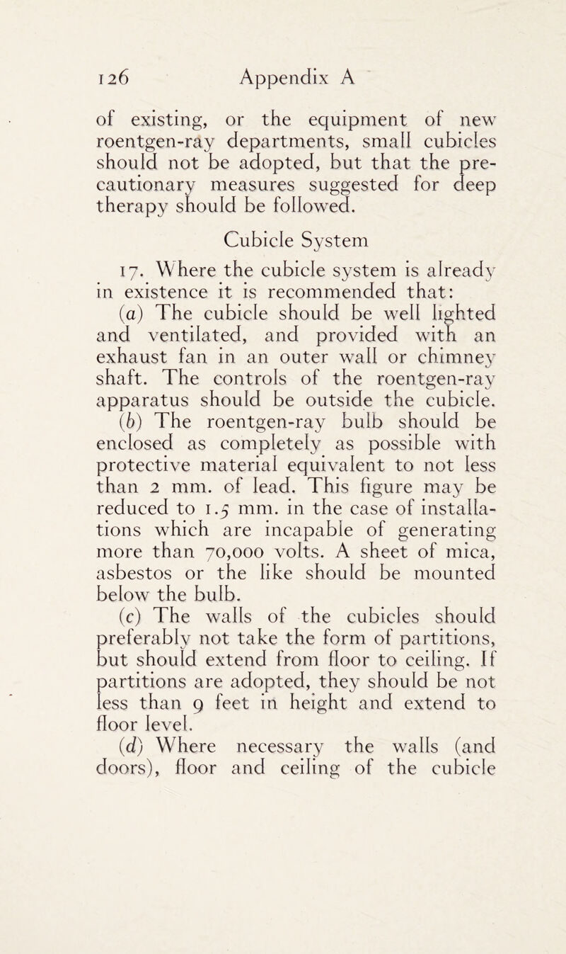 of existing, or the equipment of new roentgen-ray departments, small cubicles should not be adopted, but that the pre¬ cautionary measures suggested for deep therapy should be followed. Cubicle System 17. Where the cubicle system is already in existence it is recommended that: (а) The cubicle should be well lighted and ventilated, and provided with an exhaust fan in an outer wall or chimney shaft. The controls of the roentgen-ray apparatus should be outside the cubicle. (б) The roentgen-ray bulb should be enclosed as completely as possible with protective material equivalent to not less than 2 mm. of lead. This figure may be reduced to 1.5 mm. in the case of installa¬ tions which are incapable of generating more than 70,000 volts. A sheet of mica, asbestos or the like should be mounted below the bulb. (c) The walls of the cubicles should preferably not take the form of partitions, but should extend from floor to ceiling. If partitions are adopted, they should be not less than 9 feet in height and extend to floor level. (d) Where necessary the walls (and doors), floor and ceiling of the cubicle