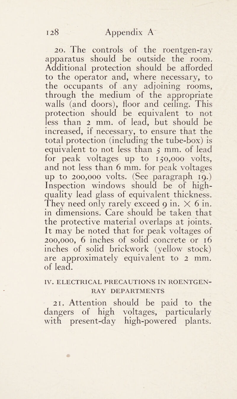 20, The controls of the roentgen-ray apparatus should be outside the room. Additional protection should be afforded to the operator and, where necessary, to the occupants of any adjoining rooms, through the medium of the appropriate walls (and doors), floor and ceiling. This protection should be equivalent to not less than 2 mm. of lead, but should be increased, if necessary, to ensure that the total protection (including the tube-box) is equivalent to not less than 5 mm. of lead for peak voltages up to 150,000 volts, and not less than 6 mm. for peak voltages up to 200,000 volts. (See paragraph 19.) Inspection windows should be of high- quality lead glass of equivalent thickness. They need only rarely exceed 9 in. X 6 in. in dimensions. Care should be taken that the protective material overlaps at joints. It may be noted that for peak voltages of 200,000, 6 inches of solid concrete or 16 inches of solid brickwork (yellow stock) are approximately equivalent to 2 mm. of lead. IV. ELECTRICAL PRECAUTIONS IN ROENTGEN- RAY DEPARTMENTS 21. Attention should be paid to the dangers of high voltages, particularly with present-day high-powered plants.