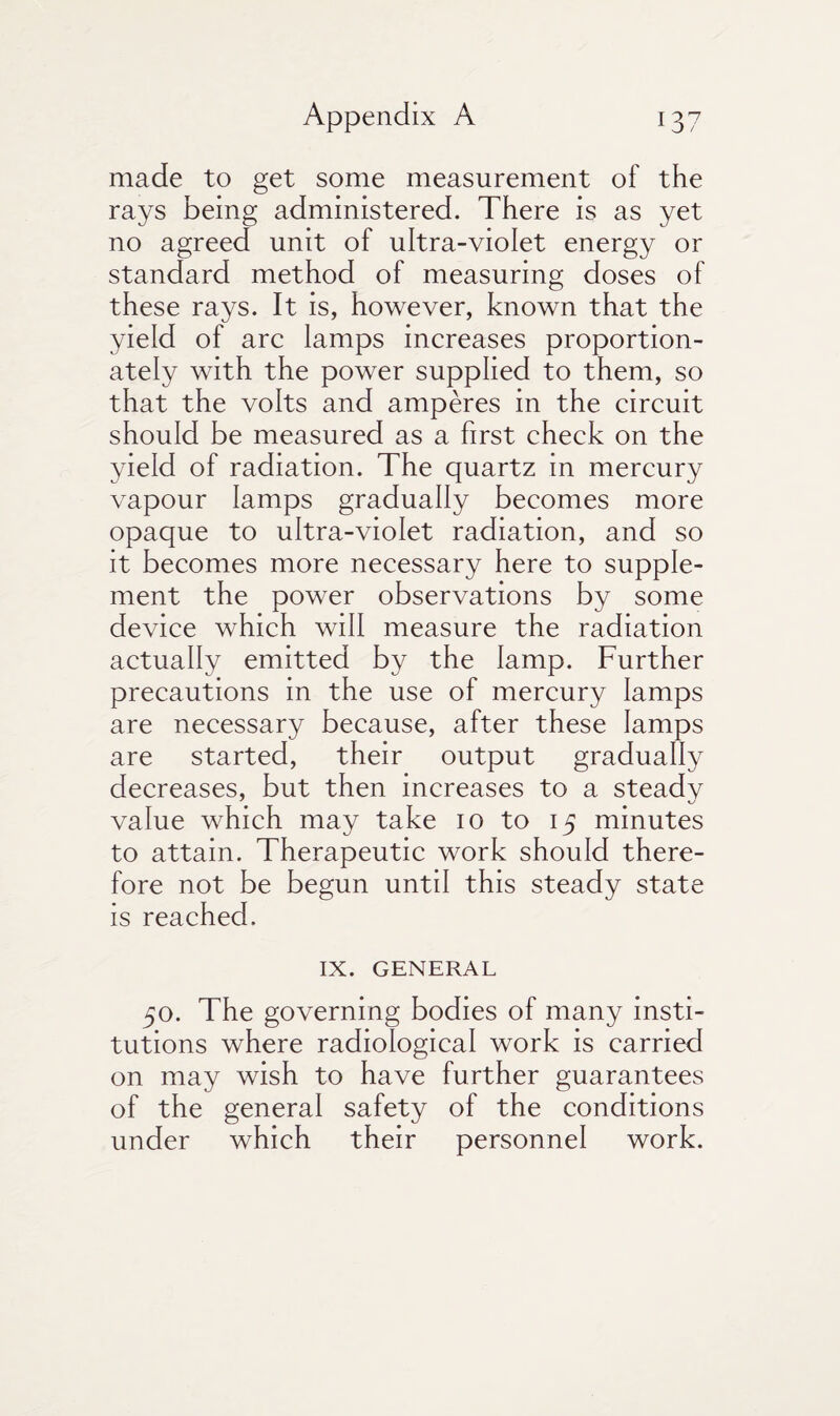 made to get some measurement of the rays being administered. There is as yet no agreed unit of ultra-violet energy or standard method of measuring doses of these rays. It is, however, known that the yield of arc lamps increases proportion¬ ately with the power supplied to them, so that the volts and amperes in the circuit should be measured as a first check on the yield of radiation. The quartz in mercury vapour lamps gradually becomes more opaque to ultra-violet radiation, and so it becomes more necessary here to supple¬ ment the power observations by some device which will measure the radiation actually emitted by the lamp. Further precautions in the use of mercury lamps are necessary because, after these lamps are started, their output gradually decreases, but then increases to a steadv J \j value which may take 10 to 15 minutes to attain. Therapeutic work should there¬ fore not be begun until this steady state is reached. IX. GENERAL 50. The governing bodies of many insti¬ tutions where radiological work is carried on may wish to have further guarantees of the general safety of the conditions under which their personnel work.