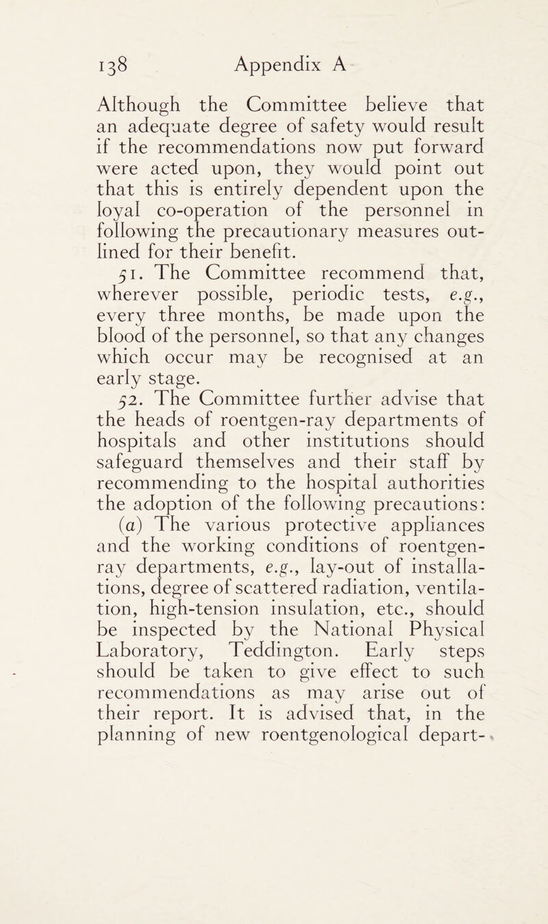 Although the Committee believe that an adequate degree of safety would result if the recommendations now put forward were acted upon, they would point out that this is entirely dependent upon the loyal co-operation of the personnel in following the precautionary measures out¬ lined for their benefit. 51. The Committee recommend that, wherever possible, periodic tests, e.g., every three months, be made upon the blood of the personnel, so that any changes which occur may be recognised at an early stage. 52. The Committee further advise that the heads of roentgen-ray departments of hospitals and other institutions should safeguard themselves and their staff by recommending to the hospital authorities the adoption of the following precautions: (a) The various protective appliances and the working conditions of roentgen- ray departments, e.g., lay-out of installa¬ tions, degree of scattered radiation, ventila¬ tion, high-tension insulation, etc., should be inspected by the National Physical Laboratory, Teddington. Early steps should be taken to give effect to such recommendations as may arise out of their report. It is advised that, in the planning of new roentgenological depart-