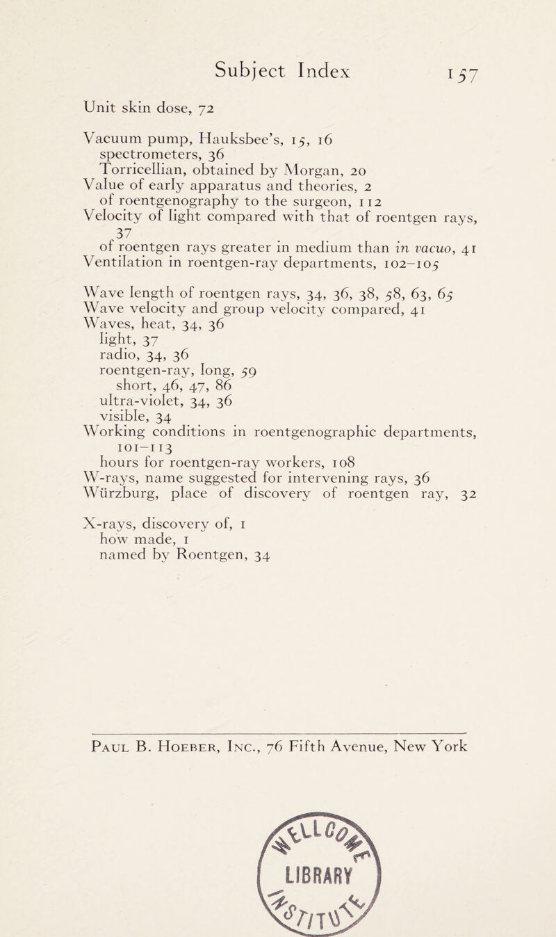 Unit skin dose, 72 Vacuum pump, Hauksbee’s, 15, 16 spectrometers, 36 Torricellian, obtained by Morgan, 20 Value of early apparatus and theories, 2 of roentgenography to the surgeon, 112 Velocity of light compared with that of roentgen rays, ,37 of roentgen rays greater in medium than in vacuo, 41 Ventilation in roentgen-ray departments, 102-105 Wave length of roentgen rays, 34, 36, 38, 58, 63, 65 Wave velocity and group velocity compared, 41 Waves, heat, 34, 36 light, 37 radio, 34, 36 roentgen-ray, long, 59 short, 46, 47, 86 ultra-violet, 34, 36 visible, 34 Working conditions in roentgenographic departments, 101-113 hours for roentgen-ray workers, 108 W-rays, name suggested for intervening rays, 36 Wurzburg, place of discovery of roentgen ray, 32 X-rays, discovery of, 1 how made, 1 named b}^ Roentgen, 34 Paul B. Hoeber, Inc., 76 Fifth Avenue, New York