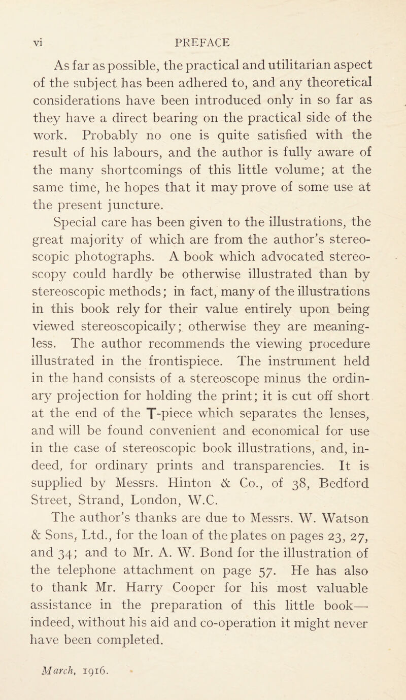As far as possible, the practical and utilitarian aspect of the subject has been adhered to, and any theoretical considerations have been introduced only in so far as they have a direct bearing on the practical side of the work. Probably no one is quite satisfied with the result of his labours, and the author is fully aware of the many shortcomings of this little volume; at the same time, he hopes that it may prove of some use at the present juncture. Special care has been given to the illustrations, the great majority of which are from the author's stereo¬ scopic photographs. A book which advocated stereo¬ scopy could hardly be otherwise illustrated than by stereoscopic methods; in fact, many of the illustrations in this book rely for their value entirely upon being viewed stereoscopicaily; otherwise they are meaning¬ less. The author recommends the viewing procedure illustrated in the frontispiece. The instrument held in the hand consists of a stereoscope minus the ordin¬ ary projection for holding the print; it is cut off short at the end of the T-piece which separates the lenses, and will be found convenient and economical for use in the case of stereoscopic book illustrations, and, in¬ deed, for ordinary prints and transparencies. It is supplied by Messrs. Hinton A Co., of 38, Bedford Street, Strand, London, W.C. The author's thanks are due to Messrs. W. Watson & Sons, Ltd., for the loan of the plates on pages 23, 27, and 34; and to Mr. A. W. Bond for the illustration of the telephone attachment on page 57. He has also to thank Mr. Harry Cooper for his most valuable assistance in the preparation of this little book—- indeed, without his aid and co-operation it might never have been completed. March, 1916.