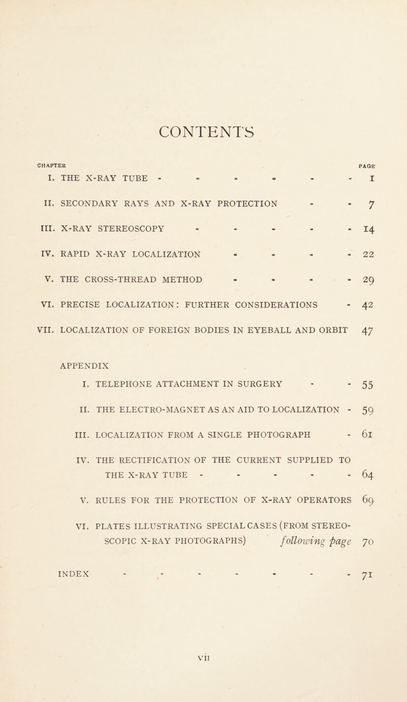 CONTENTS CHAPTER PAGE I. THE X-RAY TUBE - - - - - I II. SECONDARY RAYS AND X-RAY PROTECTION - - J III. X-RAY STEREOSCOPY - - - - -14 IV. RAPID X-RAY LOCALIZATION - - - - 22 V. THE CROSS-THREAD METHOD - - - -29 vi. precise localization: further considerations - 42 VII. LOCALIZATION OF FOREIGN BODIES IN EYEBALL AND ORBIT 47 APPENDIX I. TELEPHONE ATTACHMENT IN SURGERY - - 55 II. THE ELECTRO-MAGNET AS AN AID TO LOCALIZATION - 5Q III. LOCALIZATION FROM A SINGLE PHOTOGRAPH - 6l IV. THE RECTIFICATION OF THE CURRENT SUPPLIED TO THE X-RAY TUBE - - - - - 64 V. RULES FOR THE PROTECTION OF X-RAY OPERATORS 69 VI. PLATES ILLUSTRATING SPECIAL CASES (FROM STEREO¬ SCOPIC x-ray photographs) following page 70 INDEX - - - - - - - 71 Vll