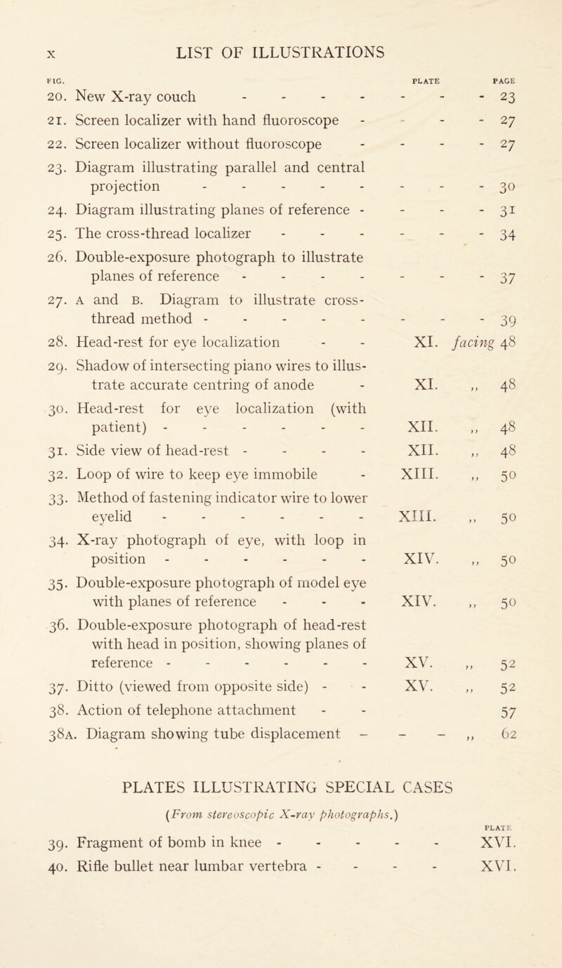 FIG. 20. New X-ray couch - 21. Screen localizer with hand fluoroscope 22. Screen localizer without fluoroscope 23. Diagram illustrating parallel and central projection ----- 24. Diagram illustrating planes of reference - 25. The cross-thread localizer 26. Double-exposure photograph to illustrate planes of reference - 27. a and B. Diagram to illustrate cross- thread method ----- 28. Head-rest for eye localization 29. Shadow of intersecting piano wires to illus¬ trate accurate centring of anode 30. Head-rest for eye localization (with patient) ------ 31. Side view of head-rest - 32. Loop of wire to keep eye immobile 33. Method of fastening indicator wire to lower eyelid ------ 34. X-ray photograph of eye, with loop in position ------ 35. Double-exposure photograph of model eye with planes of reference 36. Double-exposure photograph of head-rest with head in position, showing planes of reference ------ 37. Ditto (viewed from opposite side) - 38. Action of telephone attachment 38A. Diagram showing tube displacement - [From stereoscopic X-ray photographs.) 39. Fragment of bomb in knee - - - - 40. Rifle bullet near lumbar vertebra - PLATE PAGE -  23 - - 27 - - 27 - ' 30 - ' 31 - - 34 - - 37 - - 39 XI. facing 48 XI. „ 48 XII. ,, 48 XII. „ 48 XIII. y > 50 XIII. „ 50 XIV. „ 50 XIV. „ 50 XV. „ 52 XV. - 52 57 — — „ 62 CASES PLATE XVI. » XVI.