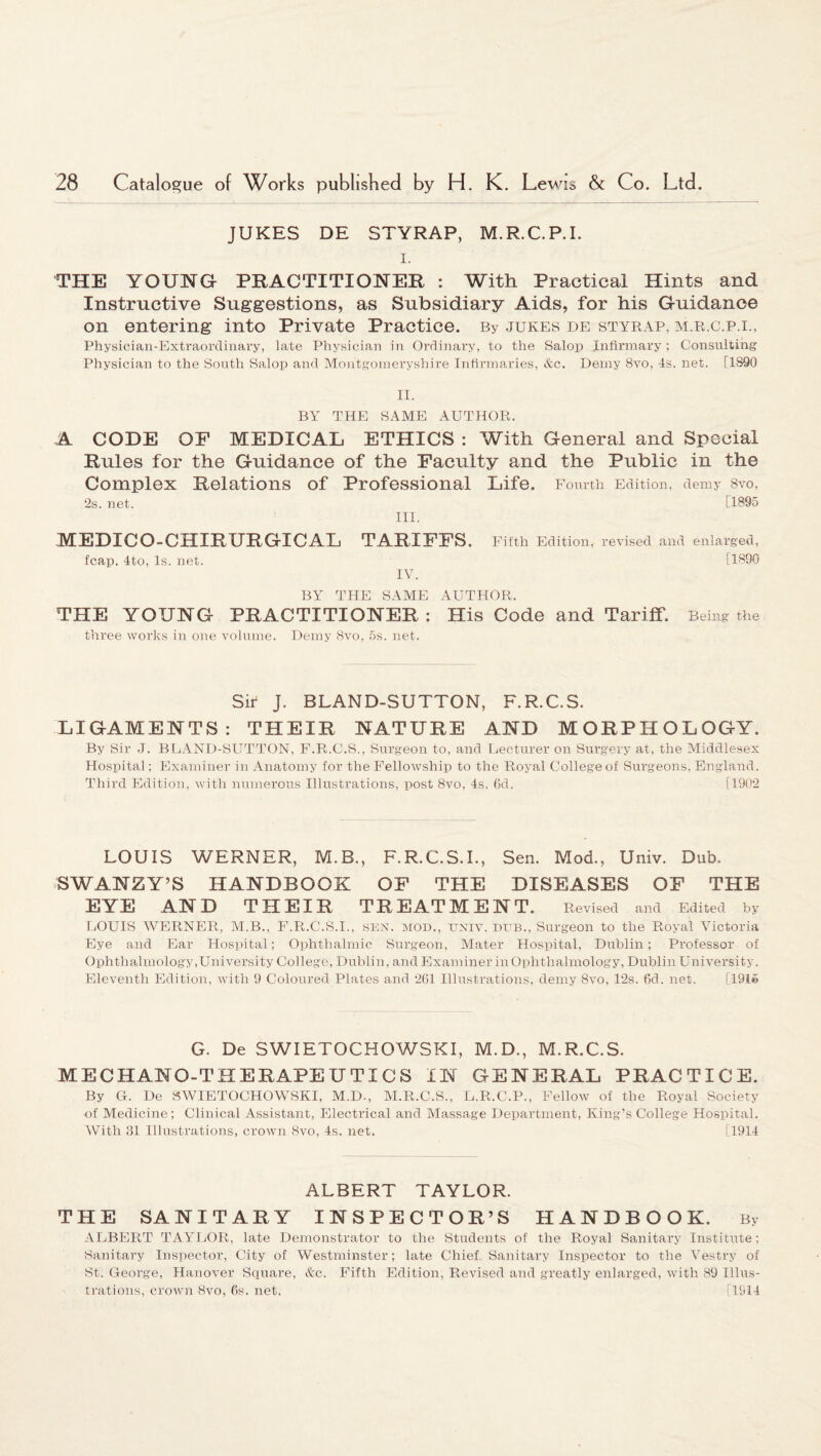 JUKES DE STYRAP, M.R.C.P.I. i. THE YOUNG PRACTITIONER : With Practical Hints and Instructive Suggestions, as Subsidiary Aids, for his Guidance on entering into Private Practice. By jukes de styrap, m.r.c.p.i., Physician-Extraordinary, late Physician in Ordinary, to the Salop Infirmary; Consulting Physician to the South Salop and Montgomeryshire Infirmaries, See. Demy 8vo, Is. net. [1890 II. BY THE SAME AUTHOR. A CODE OF MEDICAL ETHICS : With General and Special Rules for the Guidance of the Faculty and the Public in the Complex Relations of Professional Life. Fourth Edition, demy 8vo, 2s. net. [1895 III. MEDIC O-CHIRURGICAL TARIFFS. Fifth Edition, revised and enlarged, fcap. 4to, Is. net. [1890 IV. BY THE SAME AUTHOR. THE YOUNG PRACTITIONER : His Code and Tariff. Being the three works in one volume. Demy 8vo, 5s. net. Sir J. BLAND-SUTTON, F.R.C.S. LIGAMENTS: THEIR NATURE AND MORPHOLOGY. By Sir J. BLAND-SUTTON, F.R.C.S., Surgeon to, and Lecturer on Surgery at, the Middlesex Hospital; Examiner in Anatomy for the Fellowship to the Royal College of Surgeons, England. Third Edition, with numerous Illustrations, post 8vo, Is. 6d. [1902 LOUIS WERNER, M.B., F.R.C.S.I., Sen. Mod., Univ. Dub. SWANZY’S HANDBOOK OF THE DISEASES OF THE EYE AND THEIR TREATMENT. Revised and Edited by LOUIS WERNER, M.B., F.R.C.S.I., sen. mod., univ. dub., Surgeon to the Royal Victoria Eye and Ear Hospital; Ophthalmic Surgeon, Mater Hospital. Dublin; Professor of Ophthalmology, University College, Dublin, and Examiner in Ophthalmology, Dublin University. Eleventh Edition, with 9 Coloured Plates and 261 Illustrations, demy 8vo, 12s. 6d. net. [191© G. De SWIETOCHOWSKI, M.D., M.R.C.S. MECHANO-THERAPEUTICS IN GENERAL PRACTICE. By G. De SWIETOCHOWSKI, M.D., M.R.C.S., L.R.C.P., Fellow of the Royal Society of Medicine; Clinical Assistant, Electrical and Massage Department, King’s College Hospital. With 31 Illustrations, crown Svo, Is. net. [1911 ALBERT TAYLOR. THE SANITARY INSPECTOR’S HANDBOOK. By ALBERT TAYLOR, late Demonstrator to the Students of the Royal Sanitary Institute; Sanitary Inspector, City of Westminster; late Chief Sanitary Inspector to the Vestry of St. George, Hanover Square, &c. Fifth Edition, Revised and greatly enlarged, with 89 Illus¬ trations, crown Svo, 6s. net. [1911