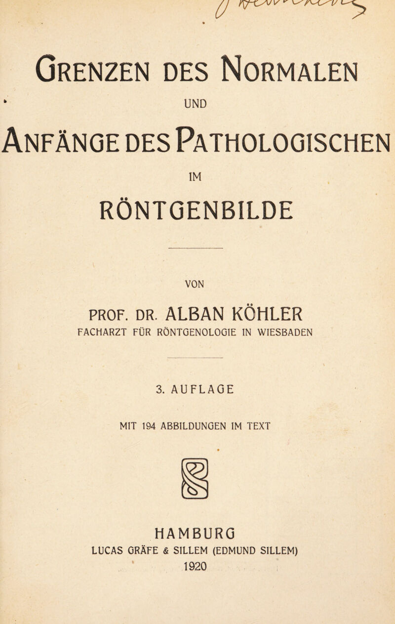 Grenzen des Normalen ‘ UND Anfänge des Pathologischen IM RÖNTGENBILDE VON PROF. DR. ALBAN KÖHLER FACHARZT FÜR RÖNTGENOLOGIE IN WIESBADEN 3. AUFLAGE MIT 194 ABBILDUNGEN IM TEXT HAMBURG LUCAS GRÄFE & SILLEM (EDMUND SILLEM) ^ 1920