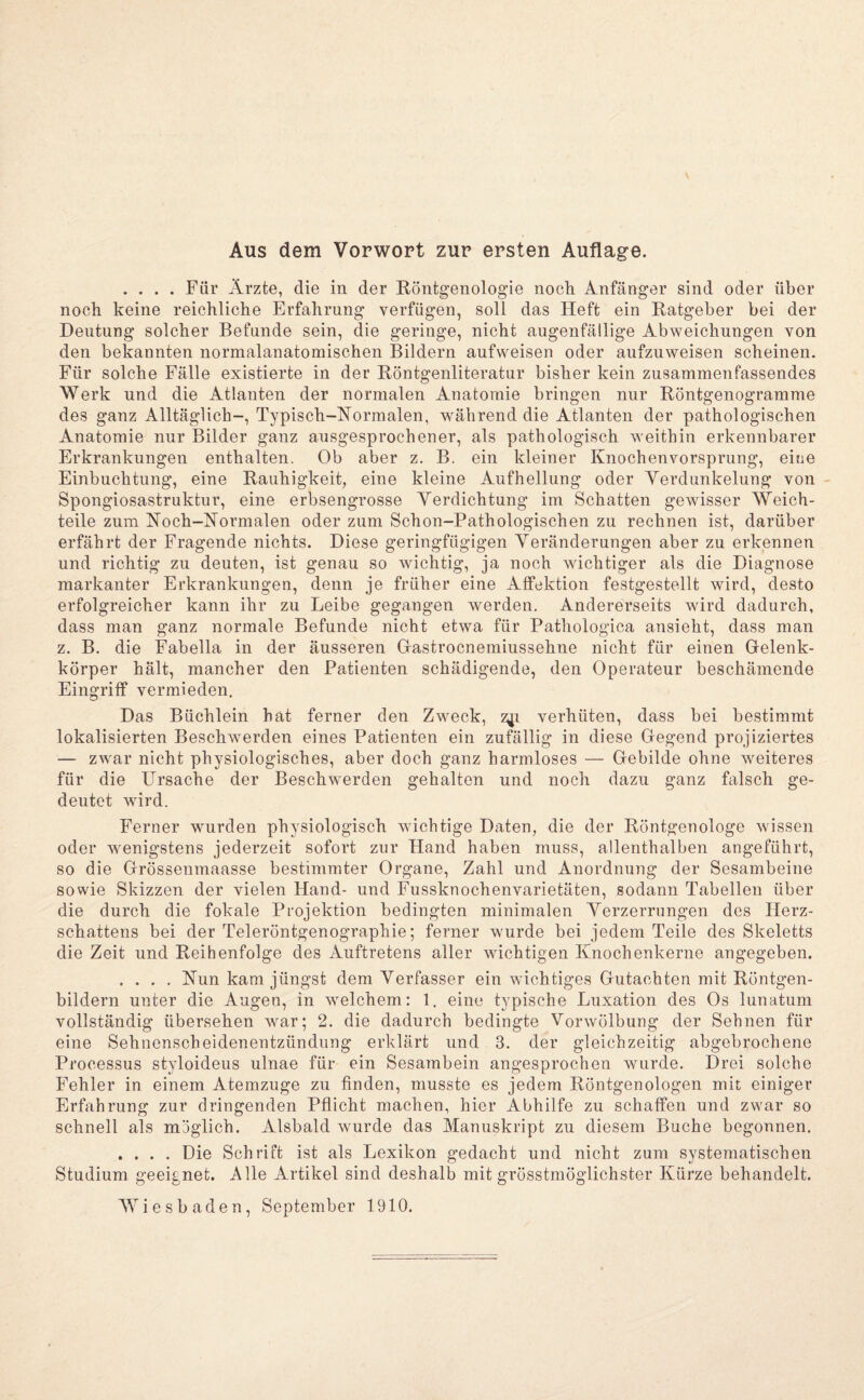 Aus dem Vorwort zur ersten Auflage. .... Für Ärzte, die in der Röntgenologie noch Anfänger sind oder über noch keine reichliche Erfahrung verfügen, soll das Heft ein Ratgeber bei der Deutung solcher Befunde sein, die geringe, nicht augenfällige Abweichungen von den bekannten normalanatomischen Bildern aufweisen oder aufzuweisen scheinen. Für solche Fälle existierte in der Röntgenliteratur bisher kein zusammenfassendes Werk und die Atlanten der normalen Anatomie bringen nur Röntgenogramme des ganz Alltäglich-, Typisch-Normalen, während die Atlanten der pathologischen Anatomie nur Bilder ganz ausgesprochener, als pathologisch weithin erkennbarer Erkrankungen enthalten. Ob aber z. B. ein kleiner Knochenvorsprung, eine Einbuchtung, eine Rauhigkeit, eine kleine Aufhellung oder Verdunkelung von - Spongiosastruktur, eine erbsengrosse Verdichtung im Schatten gewisser Weich¬ teile zum Noch-Normalen oder zum Schon-Pathologischen zu rechnen ist, darüber erfährt der Fragende nichts. Diese geringfügigen Veränderungen aber zu erkennen und richtig zu deuten, ist genau so wichtig, ja noch wichtiger als die Diagnose markanter Erkrankungen, denn je früher eine Alfektion festgestellt wird, desto erfolgreicher kann ihr zu Leibe gegangen werden. Andererseits wird dadurch, dass man ganz normale Befunde nicht etwa für Pathologica ansieht, dass man z. B. die Fabella in der äusseren Grastrocnemiussehne nicht für einen Gelenk¬ körper hält, mancher den Patienten schädigende, den Operateur beschämende Eingriff vermieden. Das Büchlein hat ferner den Zw^eck, zji verhüten, dass bei bestimmt lokalisierten Beschwerden eines Patienten ein zufällig in diese Gegend projiziertes — zwar nicht physiologisches, aber doch ganz harmloses — Gebilde ohne weiteres für die Ursache der Beschwerden gehalten und noch dazu ganz falsch ge¬ deutet wird. Ferner wurden physiologisch wichtige Daten, die der Röntgenologe wissen oder wenigstens jederzeit sofort zur Hand haben muss, allenthalben angeführt, so die Grössenmaasse bestimmter Organe, Zahl und Anordnung der Sesambeine sowie Skizzen der vielen Hand- und Fussknochenvarietäten, sodann Tabellen über die durch die fokale Projektion bedingten minimalen Verzerrungen des Herz¬ schattens bei der Teleröntgenographie; ferner wurde bei jedem Teile des Skeletts die Zeit und Reihenfolge des Auftretens aller wichtigen Knochenkerne angegeben. .... Nun kam jüngst dem Verfasser ein wichtiges Gutachten mit Röntgen¬ bildern unter die Augen, in welchem: 1. eine typische Luxation des Os lunatum vollständig übersehen Avar; 2. die dadurch bedingte Vorwölbung der Sehnen für eine Sehnenscheidenentzündung erklärt und 3. der gleichzeitig abgebrochene Processus styloideus ulnae für ein Sesambein angesprochen Avurde. Drei solche Fehler in einem Atemzuge zu finden, musste es jedem Röntgenologen mit einiger Erfahrung zur dringenden Pflicht machen, hier Abhilfe zu schaffen und zwar so schnell als möglich. Alsbald Avurde das Manuskript zu diesem Buche begonnen. .... Die Schrift ist als Lexikon gedacht und nicht zum systematischen Studium geeignet. Alle Artikel sind deshalb mit grösstmöglichster Kürze behandelt. Wiesbaden, September 1910.