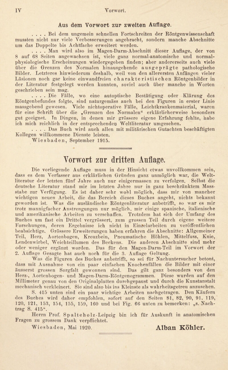 Aus dem Vorwort zur zweiten Auflagre. .... Bei dem ungemein schnellen Fortschreiten der Böntgenwissenschaft mussten nicht nur viele Verbesserungen angebracht, sondern manche Abschnitte um das Doppelte bis Achtfache erweitert werden. .... Man wird also im Magen-Darm-Abschnitt dieser Auflage, der von 8 auf 68 Seiten angewachsen ist, viele ganz normal-anatomische und normal¬ physiologische Erscheinungen wiedergegeben finden; aber andererseits auch viele über die Grrenzen des Normalen hinausgehende ausgeprägte pathologische Bilder. Letzteres hinwiederum deshalb, weil von den allerersten Anfängen vieler Läsionen noch gar keine einwandfreien charakteristischen Röntgenbilder in der Literatur festgelegt werden konnten, soviel auch über manche in Worten geschrieben sein mag. .... Die Fälle, wo eine autoptische Bestätigung oder Klärung des Röntgenbefundes folgte, sind naturgemäss auch bei den Figuren in erster Linie massgebend gewesen. Viele nichtoperative Fälle, Leichtkrankenmaterial, waren für eine Schrift über die „Grenzen des Normalen“ erklärlicherweise besonders gut geeignet. Tn Dingen, in denen mir grössere eigene Erfahrung fehlte, habe ich mich reichlich in der entsprechenden Weltliteratur umgesehen. .... Das Buch wird auch allen mit militärischen Gutachten beschäftigten Kollegen willkommene Dienste leisten. Wiesbaden, September 1915. Vorwort znr dritten Auflage. Die vorliegende Auflage muss in der Hinsicht etwas unvollkommen sein, dass es dem Verfasser aus erklärlichen Gründen ganz unmöglich war, die Welt¬ literatur der letzten fünf Jahre auch nur einigermassen zu verfolgen. Selbst die deutsche Literatur stand mir im letzten Jahre nur in ganz beschränktem Mass- stabe zur Verfügung. Es ist daher sehr wohl möglich, dass mir von mancher wichtigen neuen Arbeit, die das Bereich dieses Buches angeht, nichts bekannt geworden ist. Was die ausländische Röntgenliteratur anbetrifft, so w'ar es mir trotz mannigfacher Anstrengungen nur möglich, mir einige spanische, italienische und amerikanische Arbeiten zu verschaffen. Trotzdem hat sich der Umfang des Buches um fast ein Drittel vergrössert, zum grossen Teil durch eigene weitere Forschungen, deren Ergebnisse ich nicht in Einzelarbeiten zu veröffentlichen beabsichtige. Grössere Erweiterungen haben erfahren die Abschnitte: Allgemeiner Teil, Herz, Aortenbogen, Kreuzbein, Pneumatische Höhlen, Mittelfuss, Knie, Lendenwirbel, Weichteillumen des Beckens. Die anderen Abschnitte sind mehr oder weniger ergänzt worden. Das für den Magen-Darm-Teil im Vorwort der 2. Auflage Gesagte hat auch noch für die 8. Auflage Geltung. Was die Figuren des Buches anfcetrifft, so sei für Nachuntersucher betont, dass mit Ausnahme von ein paar einfachen Knochenfällen die Bilder mit einer äusserst grossen Sorgfalt gewonnen sind. Das gilt ganz besonders von den Herz-, Aortenbogen- und Magen-Darm-Röntgenogrammen. Diese wurden auf den Millimeter genau von den Originalplatten durchgepaust und durch die Kunstanstalt mechanisch verkleinert. Sie sind also bis ins Kleinste als wahrheitsgetreu anzusehen. S. 415 unten sind ein paar wichtige Arbeiten nach getragen. Den Käufern des Buches wird daher empfohlen, sofort auf den Seiten 81, 82, 90, 91, 119, 120, 121, 153, 154, 155, 159, 160 und bei Fig. 66 unten zu bemerken: „s. Nach¬ trag S. 415“. Herrn Prof. Spalteholz-Leipzig bin ich für Auskunft in anatomischen Fragen zu grossem Dank verpflichtet. Wiesbaden, Mai 1920. Alban Köhler.