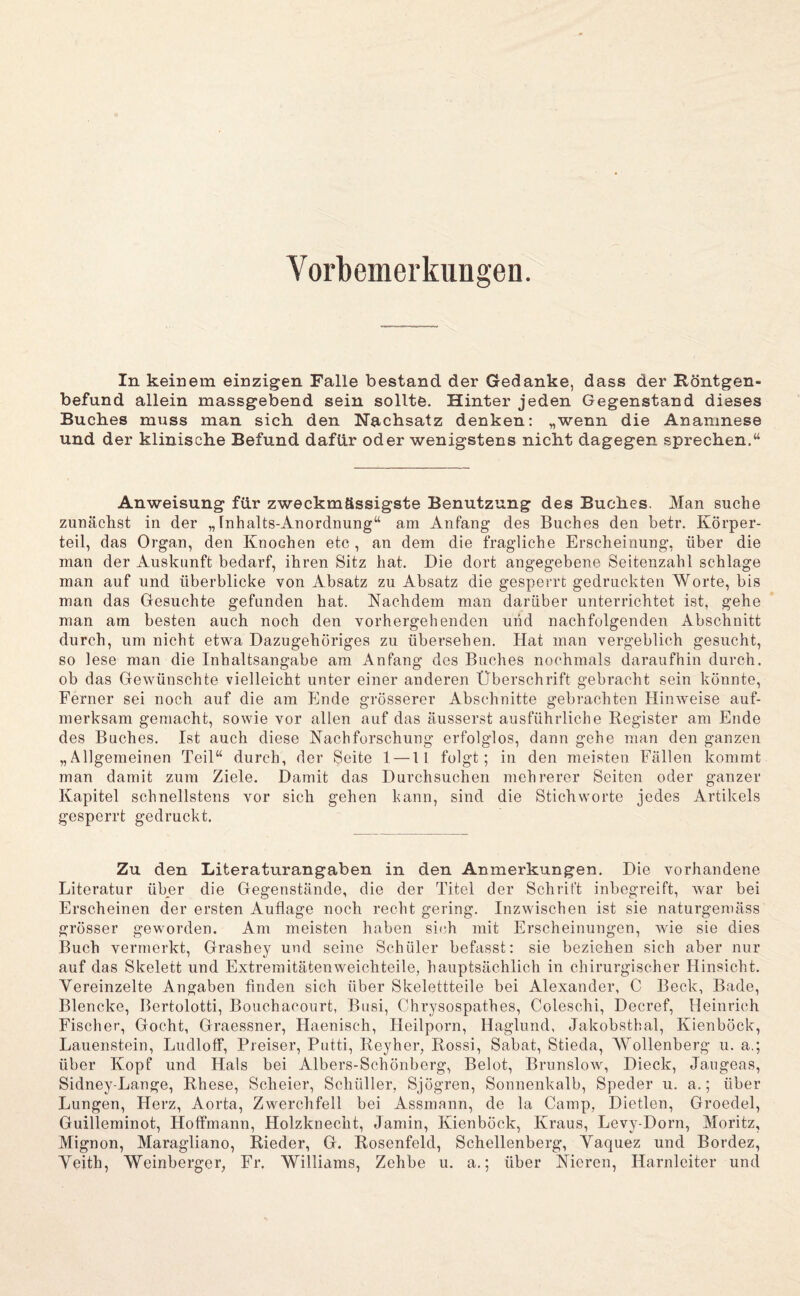 Vorbemerkungen. In keinem einzigen Falle bestand der Gedanke, dass der Röntgen¬ befund allein massgebend sein sollte. Hinter jeden Gegenstand dieses Buches muss man sich den Nachsatz denken: „wenn die Anamnese und der klinische Befund dafür oder wenigstens nicht dagegen sprechen.“ Anweisung für zweckmässigste Benutzung des Buches. Man suche zunächst in der „ inhalts-Anordnung“ am Anfang des Buches den betr. Körper¬ teil, das Organ, den Knochen etc , an dem die fragliche Erscheinung, über die man der Auskunft bedarf, ihren Sitz hat. Die dort angegebene Seitenzahl schlage man auf und überblicke von Absatz zu Absatz die gesperrt gedruckten Worte, bis man das Gesuchte gefunden hat. Nachdem man darüber unterrichtet ist, gehe man am besten auch noch den vorhergehenden und nachfolgenden Abschnitt durch, um nicht etwa Dazugehöriges zu übersehen. Hat man vergeblich gesucht, so lese man die Inhaltsangabe am Anfang des Buches nochmals daraufhin durch, ob das Gewünschte vielleicht unter einer anderen Überschrift gebracht sein könnte. Ferner sei noch auf die am Ende grösserer Abschnitte gebrachten Hinweise auf¬ merksam gemacht, sowie vor allen auf das äusserst ausführliche Register am Ende des Baches. Ist auch diese Nachforschung erfolglos, dann gehe man den ganzen „Allgemeinen Teil“ durch, der Seite 1 —11 folgt; in den meisten Fällen kommt man damit zum Ziele. Damit das Durchsuchen mehrerer Seiten oder ganzer Kapitel schnellstens vor sich gehen kann, sind die Stichworte jedes Artikels gesperrt gedruckt. Zu den Literaturangaben in den Anmerkungen. Die vorhandene Literatur über die Gegenstände, die der Titel der Schrift inbegreift, war bei Erscheinen der ersten Auflage noch recht gering. Inzwischen ist sie naturgemäss grösser geworden. Am meisten haben sich mit Erscheinungen, wie sie dies Buch vermerkt, Grashey und seine Schüler befasst: sie beziehen sich aber nur auf das Skelett und Extremitätenweichteile, hauptsächlich in chirurgischer Hinsicht. Vereinzelte Angaben finden sich über Skelettteile bei Alexander, C Beck, Bade, Blencke, Bertolotti, Bouchacourt, Biisi, Chrysospathes, Coleschi, Decref, Heinrich Fischer, Gocht, Graessner, Haenisch, Heilporn, Haglund, Jakobsthal, Kienböck, Lauenstein, Ludloff, Preiser, Pntti, Reyher, Rossi, Sabat, Stieda, Wollenberg u. a.; über Kopf und Hals bei Albers-Schönberg, Belot, Brunslow, Dieck, Jangeas, Sidney-Lange, Rhese, Scheier, Schüller, Sjögren, Sonnenkalb, Speder u. a.; über Lungen, Herz, Aorta, Zwerchfell bei Assmann, de la Camp, Dietlen, Groedel, Guilleminot, Hoffmann, Holzknecht, Jamin, Kienböck, Kraus, Levy-Dorn, Moritz, Mignon, Maragliano, Rieder, G. Rosenfeld, Schellenberg, Yaquez und Bordez, Yeith, Weinberger, Fr. Williams, Zehbe u. a.; über Nieren, Harnleiter und