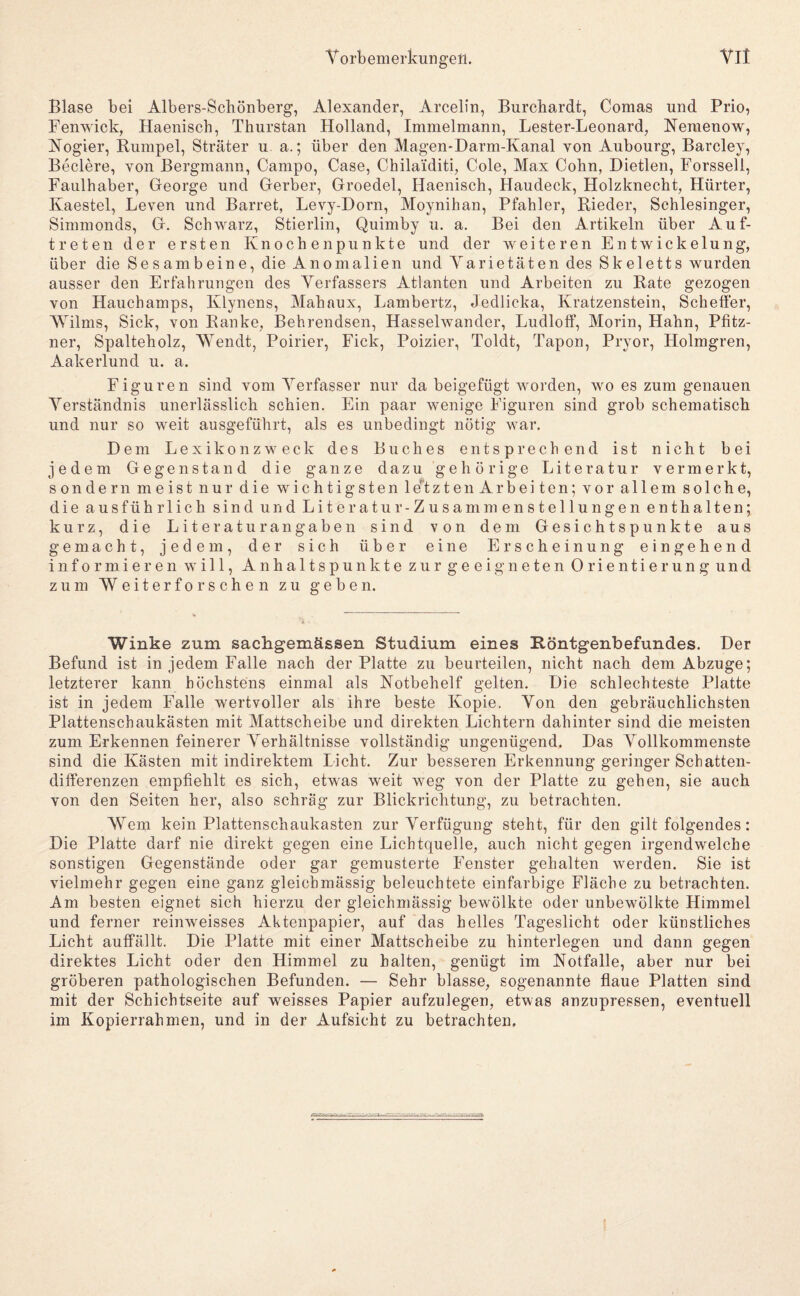 V 0 rb ein erkun gen. Yll Blase bei Albers-Schönberg, Alexander, Arcelin, Burchardt, Comas und Prio, Fenwick, Haenisch, Thurstan Holland, Iminelmann, Lester-Leonard, Nemenow, Nogier, Rumpel, Sträter u a.; über den Magen-Darm-Kanal von Aubourg, Barcley, Beclere, von Bergmann, Campo, Gase, Chilaiditi, Cole, Max Cobn, Dietlen, Forssell, Faulhaber, George und Gerber, Groedel, Haenisch, Haudeck, Holzknecht, Hürter, Kaestel, Leven und Barret, Levy-Dorn, Moynihan, Pfahler, Rieder, Schlesinger, Simmonds, G. Schwarz, Stierlin, Quimby u. a. Bei den Artikeln über Auf¬ treten der ersten Knochen punkte und der weiteren Entwickelung, über die Sesambeine, die Anomalien und Varietäten des Skeletts wurden ansser den Erfahrungen des Verfassers Atlanten und Arbeiten zu Rate gezogen von Hauchamps, Klynens, Mahaux, Lambertz, Jedlicka, Kratzenstein, Scheffer, Wilms, Sick, von Ranke, Behrendsen, Hasselwander, Lndloff, Morin, Hahn, Pfitz- ner, Spalteholz, Wendt, Poirier, Fick, Poizier, Toldt, Tapon, Pryor, Holmgren, Aakerlund u. a. Figuren sind vom Verfasser nur da beigefügt worden, wo es zum genauen Verständnis unerlässlich schien. Ein paar wenige Figuren sind grob schematisch und nur so weit ausgeführt, als es unbedingt nötig war. Dem Lexikonzweck des Buches entsprechend ist nicht bei jedem Gegenstand die ganze dazu gehörige Literatur vermerkt, sondern meist nur die wichtigsten le'^tzten Ar beiten; vor allem solche, die ausführlich sind und Literatur- Zusammenstellungen enthalten; kurz, die Lite raturangaben sind von dem Gesichtspunkte aus gemacht, jedem, der sich über eine Erscheinung eingehend informieren will, Anhaltspunkte zur geeigneten Orientierung und zum Weiterforsehen zu geben. Winke zum sachgemässen Studium eines Röntgenbefundes. Der Befund ist in jedem Falle nach der Platte zu beurteilen, nicht nach dem Abzüge; letzterer kann höchstens einmal als Notbehelf gelten. Die schlechteste Platte ist in jedem Falle wertvoller als ihre beste Kopie, Von den gebräuchlichsten Plattenschaukästen mit Mattscheibe und direkten Lichtern dahinter sind die meisten zum Erkennen feinerer Verhältnisse vollständig ungenügend. Das Vollkommenste sind die Kästen mit indirektem Licht. Zur besseren Erkennung geringer Schatten- dilferenzen empfiehlt es sich, etwas weit weg von der Platte zu gehen, sie auch von den Seiten her, also schräg zur Blickrichtung, zu betrachten. Wem kein Plattenschaukasten zur Verfügung steht, für den gilt folgendes: Die Platte darf nie direkt gegen eine Lichtquelle, auch nicht gegen irgendwelche sonstigen Gegenstände oder gar gemusterte Fenster gehalten werden. Sie ist vielmehr gegen eine ganz gleichmässig beleuchtete einfarbige Fläche zu betrachten. Am besten eignet sich hierzu der gleichmässig bewölkte oder unbewölkte Himmel und ferner reinweisses Aktenpapier, auf das helles Tageslicht oder künstliches Licht auffällt. Die Platte mit einer Mattscheibe zu hinterlegen und dann gegen direktes Licht oder den Himmel zu halten, genügt im Notfälle, aber nur bei gröberen pathologischen Befunden. — Sehr blasse, sogenannte flaue Platten sind mit der Schichtseite auf weisses Papier aufzulegen, etwas anzupressen, eventuell im Kopierrahmen, und in der Aufsicht zu betrachten.