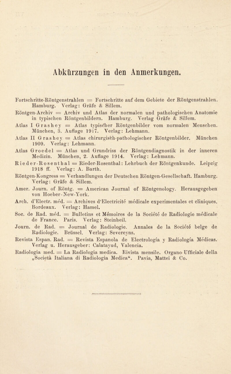 Abkürzungen in den Anmerkungen. Fortschritte-Köntgenstralilen = Fortschritte auf dem Gebiete der Röntgenstrahlen. Hamburg. Yerlag: Gräfe & Sillem. Röntgen-Archiv = Archiv und Atlas der normalen und pathologischen Anatomie in typischen Röntgenbildern. Hamburg. Yerlag Gräfe & Sillem. Atlas I Grashey = Atlas typischer Röntgenbilder vom normalen Menschen. München, 3. Auflage 1917. Yerlag: Lehmann. Atlas II Grashey = Atlas chirurgisch-pathologischer Röntgenbilder. München 1909. Yerlag: Lehmann. Atlas Groedel = Atlas und Grundriss der Röntgendiagnostik in der inneren Medizin. München, 2. Auflage 1914. Yerlag: Lehmann. Rieder-Rosenthal = Rieder-Rosenthal: Lehrbuch der Röntgenkunde. Leipzig 1918 ff. Yerlag: A. Barth. Röntgen-Kongress = Yerhandlungen der Deutschen Röntgen-Gesellschaft. Hamburg. Yerlag: Gräfe & Sillem. Amer. Journ. of Röntg. = American Journal of Röntgenology. Herausgegeben von Hoeber-Kew-York. Arch. d’Blectr. med. = Archives d’Electricite medicale experimentales et cliniques. Bordeaux. Verlag: Hamei. Soc. de Rad. med. = Bulletins et Memoires de la Societe de Radiologie medicale de France. Paris. Yerlag: Steinheil. Journ. de Rad. = Journal de Radiologie. Annales de la Societe beige de Radiologie. Brüssel. Yerlag: Severeyns. Revista Espan. Rad. = Revista Espanola de Electrologfa y Radiologfa Medicas. Verlag u. Herausgeber: Calatayud, Yalencia. Radiologia med. = La Radiologia medica. Bivista mensile. Organe UfficiaJe della „Societä Italiana di Radiologia Medica“. Pavia, Mattei & Co.