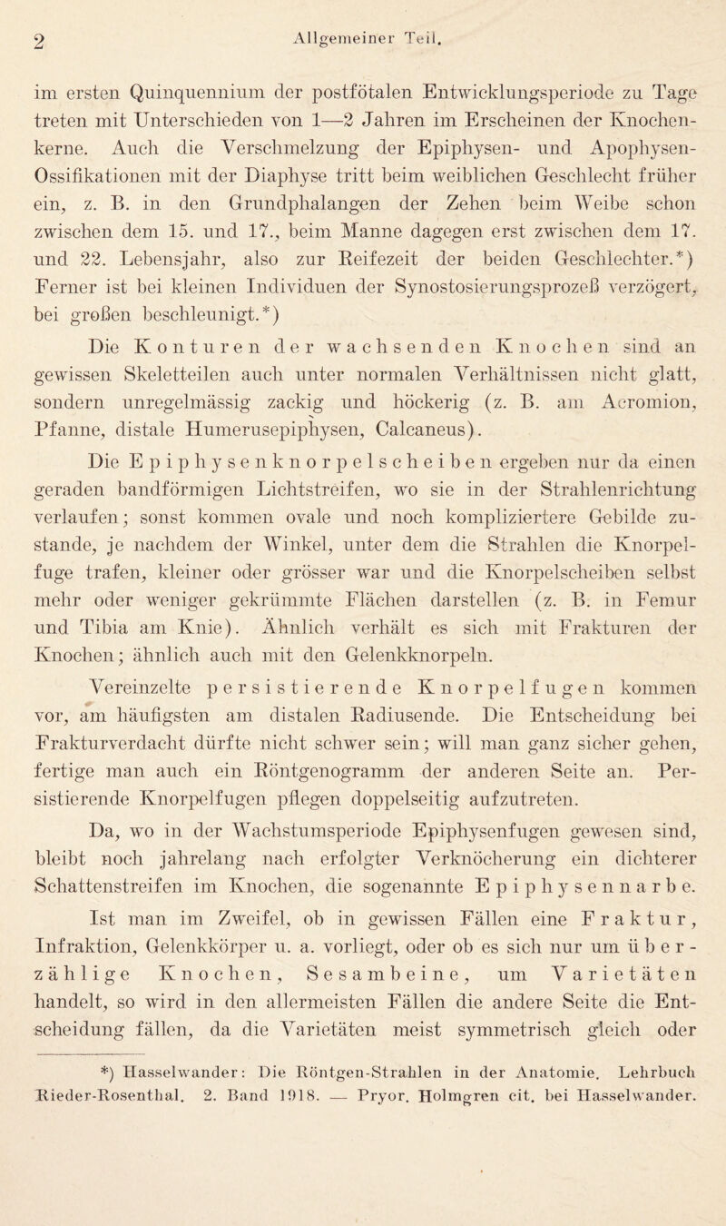 im ersten Quinquenninm der postfötalen Entwicklungsperiode zu Tage treten mit Unterschieden von 1—2 Jahren im Erscheinen der Knochen¬ kerne. Auch die Verschmelzung der Epiphysen- und Apophysen- Ossifikationen mit der Diaphyse tritt beim weiblichen Geschlecht früher ein, z. B. in den Grundphalangen der Zehen heim Weibe schon zwischen dem 15. und 17., beim Manne dagegen erst zwischen dem 17. und 22. Lebensjahr, also zur Eeifezeit der beiden Geschlechter.*) Ferner ist bei kleinen Individuen der Synostosierungsprozeß verzögert, bei großen beschleunigt.*) Die Konturen der wachsenden Knochen sind an gewissen Skeletteilen auch unter normalen Verhältnissen nicht glatt, sondern unregelmässig zackig und höckerig (z. B. am Acromion, Pfanne, distale Humerusepiphysen, Calcaneus). Die Epiphysenknorpelscheiben ergeben nur da einen geraden bandförmigen Lichtstreifen, wo sie in der Strahlenrichtung verlaufen; sonst kommen ovale und noch kompliziertere Gebilde zu¬ stande, je nachdem der Winkel, unter dem die Strahlen die Knorpel¬ fuge trafen, kleiner oder grösser war und die Knorpelscheiben selbst mehr oder weniger gekrümmte Flächen darstellen (z. B. in Femur und Tibia am Knie). Ähnlich verhält es sich mit Frakturen der Knochen; ähnlich auch mit den Gelenkknorpeln. Vereinzelte persistierende Knorpelfugen kommen vor, am häufigsten am distalen Eadiusende. Die Entscheidung bei Frakturverdacht dürfte nicht sclwer sein; will man ganz sicher gehen, fertige man auch ein Eöntgenogramm der anderen Seite an. Per¬ sistierende Knorpelfugen pflegen doppelseitig aufzutreten. Da, wo in der Wachstumsperiode Epiphysenfugen gewesen sind, bleibt noch jahrelang nach erfolgter Verknöcherung ein dichterer Schattenstreifen im Knochen, die sogenannte Epiph3^sennarbe. Ist man im Zw^eifel, ob in gewissen Fällen eine Fraktur, Infraktion, Gelenkkörper u. a. vorliegt, oder ob es sich nur um über¬ zählige Knochen, Sesambeine, um Varietäten handelt, so wird in den allermeisten Fällen die andere Seite die Ent¬ scheidung fällen, da die Varietäten meist symmetrisch gleich oder *) Hasselwander: Die Röntgen-Strahlen in der Anatomie. Lehrbuch Rieder-Rosenthal. 2. Band 1918. — Pryor, Holmgren cit. bei Hasselwander.