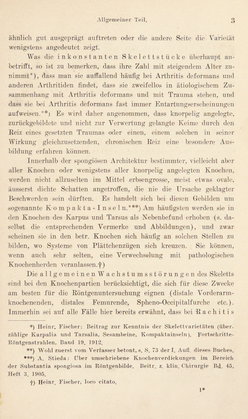 ähnlich gut ausgeprägt auf treten oder die andere Seite die Varietät wenigstens angedeutet zeigt. Was die inkonstanten Skelettstücke überhaupt an¬ betrifft, so ist zu bemerken, dass ihre Zahl mit steigendem Alter zu¬ nimmt*), dass man sie auffallend häufig bei Arthritis deformans und anderen Arthritiden findet, dass sie zweifellos in ätiologischem Zu¬ sammenhang mit Arthritis deformans und mit Trauma stehen, und dass sie l3ei xkrthritis deformans fast immer Entartnngserscheinungen aufweisen.**) Es wird daher angenommen, dass knorpelig angelegte, zurückgebildete und nicht zur Verwertung gelangte Keime durch den Eeiz eines gesetzten Traumas oder einen, einem solchen in seiner Wirkung gleichzusetzenden, chronischen Eeiz eine ]>esondere Aus¬ bildung erfahren können. Innerhalb der spongiösen Architektur bestimmter, vielleicht aber aller Knochen oder wenigstens aller knorpelig angelegten Knochen, werden nicht allzuselten im Mittel erbsengrosse, meist etwas ovale, äusserst dichte Schatten angetroffen, die nie die Ursache geklagter Beschwerden sein dürften. Es handelt sich bei diesen Gebilden um «ogenannte K o m p a k t a - I n s e 1 n.***) Am häufigsten werden sie in den Knochen des Karpus und Tarsus als Kebenbefund erhoben (s. da¬ selbst die entsprechenden Vermerke und Abbildungen), und zwar scheinen sie in den betr. Knochen sich häufig an solchen Stellen zu bilden, wo Systeme von Plättchenzügen sich kreuzen. Sie können, wenn auch sehr selten, eine Verwechselung mit pathologischen Knochenherden veranlassen.*)*) Die allgemeinen Wachstumsstörungen des Skeletts sind bei den Knochenpartien berücksichtigt, die sich für diese Zwecke am besten für die Eöntgenuntersnchung eignen (distale Vorderarm¬ knochenenden, distales Femurende, Spheno-Occipitalfurche etc.). Immerhin sei auf alle Fälle hier bereits erwähnt, dass bei Eachitis *) lleinr. Fischer; Beitrag zur Kenntnis der Skelettvarietäten (über¬ zählige Karpalia und Tarsalia, Sesambeine, Kompaktainseln). Fortschritte- Röntgenstrahlen, Band 19. 1912. **) Wohl zuerst vom Verfasser betont, s. S. 73 derl. Aull, dieses Buches. ***) A. Stieda: Über umschriebene Knochenverdickungen im Bereich der Substantia spongiosa im Röntgenbilde. Beitr. z. klin. Chirurgie Bd. 45. Heft 3. 1905. f) Heinr. Fischer, loco citato. 1*