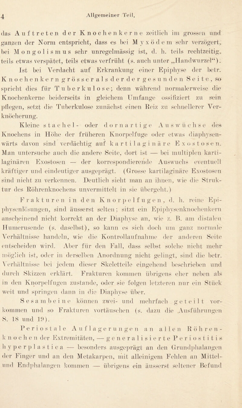 (las Auftreten (i e r K n o c h e n k e r n e zeitlich iin grossen und ganzen der Norm entspricht, dass es bei Myxödem sehr verzögert., bei Mongolismus sehr unregelmässig ist, d. h. teils rechtzeitig.. teils etwas verspätet, teils etwas verfrüht (s. auch unter ,,Handwnrzek^).. Ist bei Verdacht auf Erkrankung einen' Epipliyse der betr. K n 0 c h e n k e r n g r ö s s e r a 1 s der der g e s u n den Seite , so spriclit dies für Tuberkulose; denn während normalerweise die Knochenkerne beiderseits in gleicliem Umfange ossiüziert zu sein pflegen, setzt die Tuberkulose zunächst einen Eeiz zu sdinellerer Ver¬ knöcherung. Kleine s t a c h e 1 - oder d o r n a r t i g e A u s \v ü c h s e des^ Ivnochens in Höhe der früheren Knor])elfuge oder etwas diaphysen- wärts davon sind verdächtig auf k a r t i 1 a g i n ä r e Kx(;S tosen. Man untersuche auch die andere Seite, dort ist — bei multiplen karti- laginären Exostosen — der korrespondierende' Auswuchs eventuell kräftiger und eindeutiger ausgeprägt. (Grosse kartilaginäre Exostosen sind nicht zu verkennen. Deutlich sieht man an ihnen, wüe die Struk¬ tur des Röhrenknochens unvermittelt in sie übergeht.) Frakturen in d c Ji K n o r ]) e 1 f u g e n , d. h. reine Epi- ])hyscnlösu]igen, sind äusserst seltcji: sitzt ein E]üphysenknochenkern anscheinend nicht korrekt an der Diaphyse an, wie z. B. am distak'u Humerusende (s. daselbst), so kann es sich doch um ganz norniak'- Verhältnisse handeln, wie die Kcmtrollaufnahme der anderen Seite ('iitscheiden wird. Aber für deii Fall, dass selbst solche nicht mehr möglich ist, odc'r in derselht'u Anordnung nicht gelingt, sind die betr. Verhältnisse hei jedem dieser Skeletteile eingehend beschrieben und durch Skizzen ('rklärt. Frakturen kommen übrigens eher neben als in den Knor])elfugen zustande, oder sie folgen letzteren nur ein Stück weit und s])riug('n dann in die Diaphyse über. S e s a m b e i n (' können zwei- und mehrfach <>• e t (' i 1 t vor- kommen und so Fi*aktureu vortäuscheu (s. dazu die Ausführungen S. 18 und 19). V e r i 0 s 1 a 1 e A ii f 1 a g e r u n g c' n a n a 11 e n R ö h r t' n - k 11 o c h e n der Extremitäten, — g e n e r a 1 i s i e r t e Periostitis h y p e r ]) 1 a s t i c a — besonders ausgeprägt an den Grund[ihalangen der Finger und an den Metakarpc'ii, mit alleinigem Fehlen an M ittel- und Endphalangen kommen — übrigens ein äusserst seltener Befund