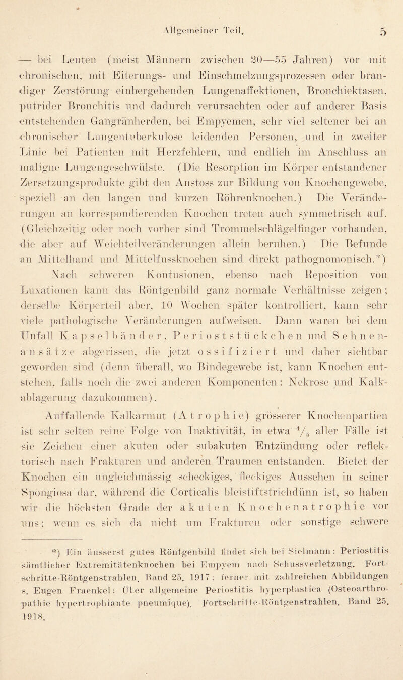— hei Leuten (meist Mäjiiiern zwischen 20—55 JaLreii) vor mit <-]ironischeu, mit Eiteruugs- um! Eiuschmelzuugsprozcssen oder bran¬ diger Zerstörung einliergebenden Liingenatfektionen, Bronchiektasen, ])utri(UM' Bronchitis und dadurch verursachten oder auf anderer Basis i'utstelK'udeu (Taugräulierdeu, l)ei Empyemen, sehr viel seltener bei an ■ch]-onisclie]‘ Lungentid)erkulose leidenden Personen, und in zweiter Linie 1)ei Patienten mit Herzfehlern, und endlich im Anschluss an maligne Imngengeschwülste. (Die Resorption im Kör])er entstandener Zersetznngs])rodukte gibt den iVnstoss zur Bildung von Knoclieiigewebe, speziell an den langxm und kurzen Röhrenknochen.) Die Verände¬ rungen an korres])ondi('renden Knochen treten auch symmetrisch auf. (({leichzeitig oder noch vorher sind dh-ommelschlägelfinger vorhanden, die aber aiif Weichteil Veränderungen allein beruhen.) Die Befunde an Mitt('lhand und i\littelfussknochen sind direkt ])athognomonisch.*) .Kach schwcrc'u Kontusionen, ebenso nach Re])Osition Aum Luxatioium kann das Röntgenhild ganz normale Verhältnisse zeigen ; derselbe Kör[)erteil aber, 10 AVochen S])äter kontrolliert, kann sehr A'iele ])athologische A^m’ändernngen aufweisen. Dann Avaren bei dem Lnfall K a ]) s e 1 b ä n d e r . P e r i o s t s t n c k c h e n und S e h n e n- a n Sätze abgerissen, die jetzt o s s i f i z i e r t und daher sichtbar gCAvorden sind (denn überall, wo BiudegCAvebe ist, kann Knochen ent¬ stehen, falls noch die zav(u anderen Koni]amenten : Kekrose und Kalk- ahlageruny dazukommen). Auffallende Kalkarmut (Atro})hic) grösserer Knochenpartien ist sehr scdten reine Eolge von Inaktivität, in etwa Vr. tiller Fälle ist sie Zeichen einer akuten oder subakuten Entzündung oder reflek¬ torisch ]iach Frakturen und anderen Traumen entstanden. Bietet der Knochen ein ungleichmässig scheckiges, fleckiges Aussehen in seiner S])ongiosa (lar, Avährend die Corticalis hleistiftstrichdünn ist, so haben Avir die höchsten (trade der a k u t e n K n o c h (' n atro p h i e vor uns; Avenn (‘S sich da nicht um Fraktuixui od(u- sonstige schwere *) Ein äiissersl gutes Röntgenüild findet si(di ])ei Sielmaim : Periostitis sämtlicher Extremitätenknochen bei Emjtyem nach S(diussver1etzung. Fort- scliritte-Eöntgenstrahlen, P)and 25. 1917: ferner mit zalilreichen Abbildungen s, Eugen Fraenkel: ÜLer allgemeine Periosf it is liyperidastica (Osteoarthro- })athie li^vpertrophiante pneumi(iue). Fortschritte-Röntgenstrahlen. Band 25. 191S.