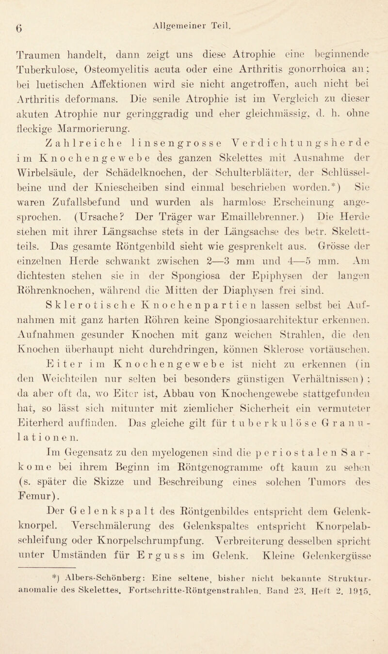 Traumen handelt, dann zeigt uns diese Atrophie eine beginnende Tuberkulose, Osteomyelitis acuta oder eine Arthritis gonorrhoica an ; bei luetischen Affektionen wird sie nicht angetroffen, auch nicht bei Arthritis deformans. Die senile Atrophie ist im Vergleich zu dieser akuten Atrophie nur geringgradig und eher gleichmässig, d. h. ohne fleckige Marmorierung. Zahlreiche 1 i n s e n g r o s s e V e r d i c h t u n g s h e r d e im K n o c h e n g e w e b e des ganzen Skelettes mit Ausnahme der Wirbelsäule, der Schädelknochen, der Schulterblätter, der Schlüssel¬ beine und der Kniescheiben sind einmal beschrieben worden.*) Sie waren Zufallsbefund und wurden als harmlose Erscheinung ange¬ sprochen. (Ursache? Der Träger war Emaillebrenner.) Die Herde stehen mit ihrer Längsachse stets in der Längsachse des betr. Skelett¬ teils. Das gesamte Röntgenbild sieht wie gesprenkelt aus. Grösse der einzelnen Herde schwaiikt zwischen 2—3 mm und 4—5 mm. Am dichtesten stehen sie in der Spongiosa der Epiphysen der langen Röhrenknochen, während die Mitten der Diaphysen frei sind. Sklerotische Knochenpartien lassen selbst bei Auf¬ nahmen mit ganz harten Röhren keine Spongiosaarchitektur erkennen. Aufnahmen gesunder Knochen mit ganz weichen Strahlen, die den Knochen überhaupt nicht durchclringen, können Sklerose Vortäuschen. Eiter im K n o c h e n g e w e b e ist nicht zu erkennen (in den Weicliteilen nur selten bei besonders günstigen Verhältnissen) ; da aber oft da, wo Eiter ist, Abbau von Knochengewebe stattgefunden hat, so lässt sich mitunter mit ziemlicher Sicherheit ein vermuteter Eiterherd auffinden. Das gleiche gilt für t u b e r k u 1 ö s e G r a n u - 1 a t i 0 n e n. Im Gegensatz zu den myelogenen sind die periostalen Sa r - ko me bei ihrem Beginn im Röntgenogramme oft kaum zu sehen (s. später die Skizze und Beschreibung eines solchen Tumors des Femur). Der Gelenkspalt des Röntgenbildes entspricht dem Gelenk¬ knorpel. Verschmälerung des Gelenkspaltes entspricht Knorpelab- schleifung oder Knorpelschrumpfung. Verbreiterung desselben spricht unter Umständen für Erguss im Gelenk. Kleine Gelenkergüsse Albers-Schönberg: Eine seltene, bislier nicht bekannte Struktur¬ anomalie des Skelettes. Fortschritte-Röntgenstrablen. rUind 23. Heft 2. 1915.