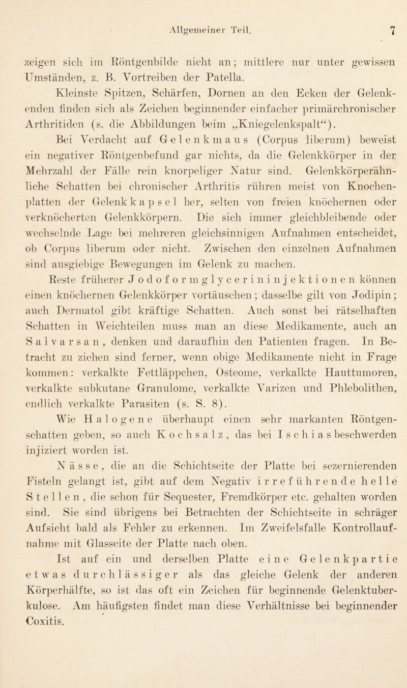 zeigen sich ini Röntgenbilde nicht an; mittlere nur unter gewissen Umständen, z. B. Vortreiben der Patella. Kleinste Spitzen, Schärfen, Dornen an den Ecken der Gelenk¬ enden finden sich als Zeichen beginnender einfacher primär chronischer Arthritiden (s. die Abbildungen beim „Kniegelenkspalt^^). Bei Verdacht auf G e 1 e n k in a n s (Corpus liberum) beweist ein negativer Eöntgenbefund gar nichts, da die Gelenkkörper in der: Mehrzahl der Fälle rein knorpeliger Natur sind. Gelenkkörperähn¬ liche Schatten bei chronischer Arthritis rühren meist von Knochen¬ platten der Gelenk k a p s e 1 her, selten von freien knöchernen oder verknöcherten Gelenkkörpern. Die sich immer gleichbleibende oder wechselnde Lage bei mehreren gleichsinnigen Aufnahmen entscheidet, ob Corpus liberum oder nicht. Zwischen den einzelnen Aufnahmen sind ausgiebige Bewegungen im Gelenk zu machen. Beste früherer J o d o f o r m g 1 y c e r i n i n j e k t i o n e n können einen knöchernen Gelenkkörper Vortäuschen; dasselbe gilt von Jodipin; auch Dermatol gibt kräftige Schatten. Auch sonst bei rätselhaften Schatten in Weichteilen muss man an diese Medikamente, auch an S a 1 V a r s a n , denken und daraufhin den Patienten fragen. In Be¬ tracht zu ziehen sind ferner, wenn obige Medikamente nicht in Frage kommen: verkalkte Fettläppchen, Osteome, verkalkte Hauttumoren, verkalkte subkutane Granulome, verkalkte Varizen und Phlebolithen, endlich verkalkte Parasiten (s. S. 8). Wie Halogene überhaupt einen sehr markanten Böntgen- schatten geben, so auch Kochsalz, das bei Ischias beschwerden injiziert worden ist. Nässe, die an die Schichtseite der Platte bei sezernierenden Fisteln gelangt ist, gibt auf dem Negativ irreführende helle Stellen, die schon für Sequester, Fremdkörper etc. gehalten worden sind. Sie sind übrigens bei Betrachten der Schichtseite in schräger Aufsicht bald als Fehler zu erkennen. Im Zweifelsfalle Kontrollauf- nahme mit Glasseite der Platte nach oben. Ist auf ein und derselben Platte eine Gelenkpartie e t w a s durchlässiger als das gleiche Gelenk der anderen Körperhälfte, so ist das oft ein Zeichen für beginnende Gelenktuber¬ kulose. Am häufigsten findet man diese Verhältnisse bei beginnender Coxitis.