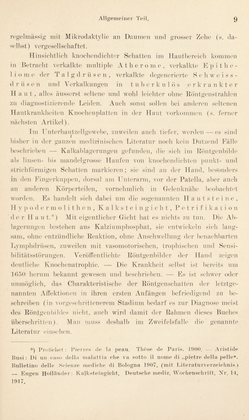 regelmässig mit Mikrodaktvlie an Daumen nnd gi'osser Zelie (s. da- selbst) vergesellschaftet. / o Hinsiehtlieli knoeliendieliter Schatten im Hauthereieh kommen in Detraeht verkalkte mnltiple Atherome, vcn-kalkü' E ]) i t h e- 1 i o m e d('r T a 1 g d r ü s e n , verkalkte deg'eneric'rtc' S (' h \v e i s s - d r ü s e n und W'rkalklingen in t u h e r k n lös e r k ]■ a ii Iv t e r Haut, alles äiisserst seltene und wohl leichter ohne Röntgenstrahlen VAi diagnostizierende Leiden. Auch sonst sollen hei anderen seltenen Hautkrankheiten Knoehenplatten in der Haut Vorkommen (s. fenuu* nächsten Artikel). Im Lnterhautzellgewehi', zuweilen auch tiefer, wm-den—-es sind bisher in der ganzen medizinischen Literatur noch kein Dutzend Fälle heschriehen — Kalkahlagerungen gefunden, die sich im Röntgi'nhilde als linsen- bis mandelgrosse Haufen von knochendichten ])unkt- und stricliformigen Schatten markierc'n ; sic sind an der Hand, besonders in den Fingerkup|)en, dorsal am Lnterarm, vor der Patella, aller auch an anderen Körperteilen, vornehmlich in Gelenknähe heoliachiet worden. Es handelt sich dabei um die sogenannten Haut st ei ne, H ]) o d e r ni o 1 i t h e ir , K a 1 k s t e i n g i c h t , P e t r i f i k a t i o n de r 11 a ut.*) Mit eigentlicher Gicht hat es nichts zu tun. Die Ali- lagerungen bestehen aus Kalziumphosphat, sie entwickeln sich lang¬ sam, ohne entzündliche Reaktion, ohne Anschwellung der hemuvhharten Lynpihdrüsen, zuweilen mit vasomotorischen, trophischen und Sensi- hilitätsstöruugen. Veröffentlichte Röntgenhilder der Hand zeigen deutliche Knochenatrophie. — Die Krankheit seihst ist bereits nm H)50 herum bekannt gewnsen und heschrielien. — Es ist schwer oder unmöglich, das Charakteristische der Röntgenschatten der letztge¬ nannten Affektionen in ihren ersten Anfängen befriedigend zn he- sehreihen (in vorgi'schiattenerem Stadium bedarf es zur Diagnose meist des Rönfgi'nhildi'S nichl. auch wird damit der Rahmen dieses Buches überschritten). Man muss deshalb im Zweifelsfalle die genannte Literatur einsei Kai. =*=) Proliclu'l : lO’enes (ü' la peaii. These de Paris. 1900. — Aristide Busi : Di un easo delia tnalattia ehe va sotto il noine di ,,pietre della pelle“. Bidletino delle Seien/,e medielu^ di Bologna 1907. (mit Literatiirver/eiehnis.i — Eugen Holländer: Kalksteingicht. Deutsche mediz. Woehensehrift. Nr. 14.