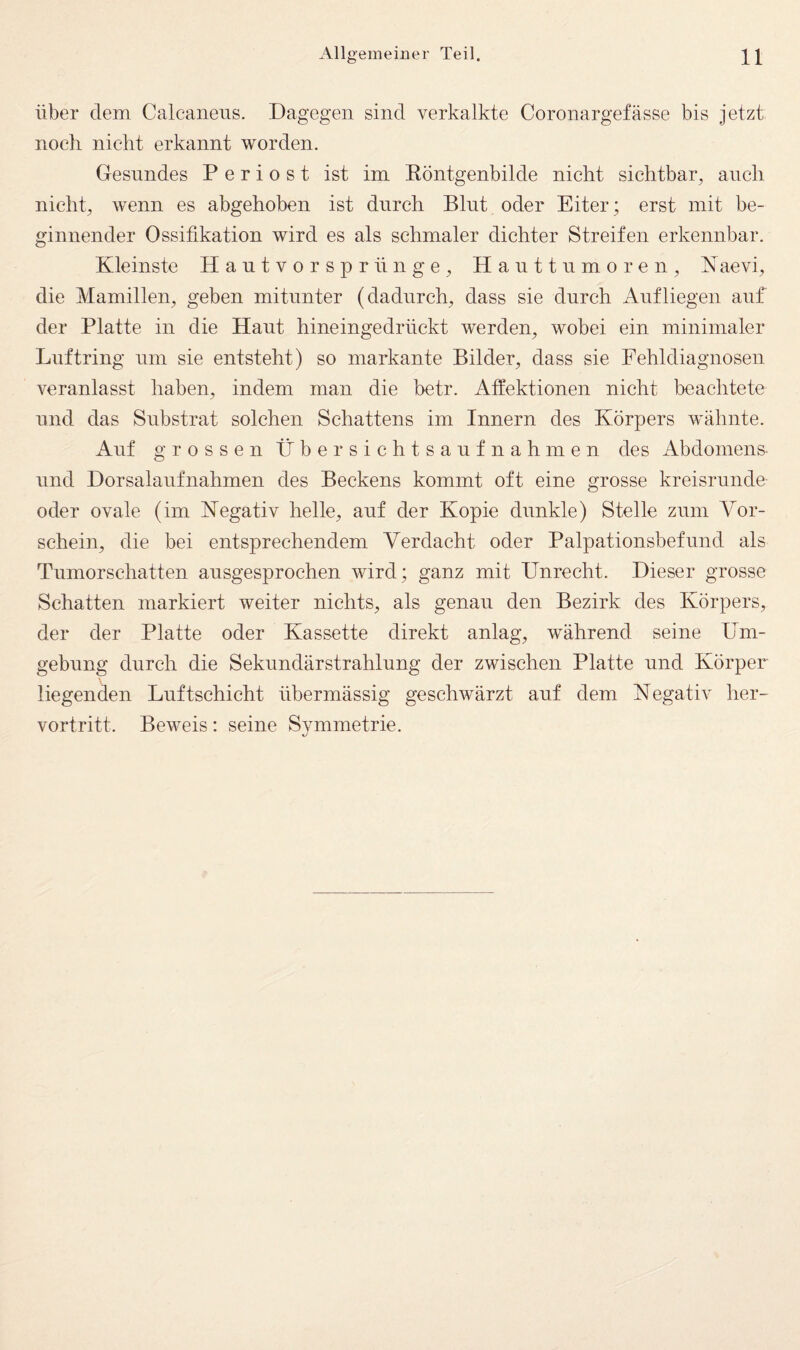 Über dem Calcaneus. Dagegen sind verkalkte Coronargefässe bis jetzt noch nicht erkannt worden. Gesundes P e r i o s t ist im Köntgenbilde nicht sichtbar, auch nicht, wenn es abgehoben ist durch Blnt oder Eiter; erst mit be¬ ginnender Ossifikation wird es als schmaler dichter Streifen erkennbar. Kleinste Hantvorspr finge, Hanttnmoren, K aevi, die Mamillen, geben mitunter (dadurch, dass sie durch Anfliegen auf der Platte in die Haut hineingedrückt werden, wobei ein minimaler Luftring um sie entsteht) so markante Bilder, dass sie Fehldiagnosen veranlasst haben, indem man die betr. Atfektionen nicht beachtete und das Substrat solchen Schattens im Innern des Körpers wähnte. Auf grossen Übersichtsanfnahmen des Abdomens¬ und Dorsalanfnahmen des Beckens kommt oft eine grosse kreisrunde oder ovale (im Negativ helle, auf der Kopie dunkle) Stelle zum Vor¬ schein, die bei entsprechendem Verdacht oder Palpationsbefund als Tumorschatten ausgesprochen wird; ganz mit Unrecht. Dieser grosse Schatten markiert weiter nichts, als genau den Bezirk des Körpers, der der Platte oder Kassette direkt anlag, während seine Um¬ gebung durch die Sekundärstrahlung der zwischen Platte und Körper- liegenden Luftschicht übermässig geschwärzt auf dem Negativ her¬ vortritt. Beweis: seine Symmetrie.