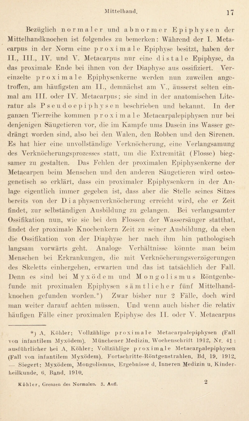 Bezüglich n o r m a 1 c r und a b n o r m er Epiphysen der Mittelhandknochen ist folgendes zu bemerken: Während der I. Meta- carpns in der i^orm eine proximale Epiphyse besitzt^ haben der II., III., IV. lind Y. Metacarpiis nur eine distale Epiphyse, da das proximale Ende bei ihnen von der Eiaphyse ans ossifiziert. Ver¬ einzelte proximale Epiphysenkerne werden nun zuweilen ange¬ troffen, am häufigsten am II., demnächst am V., äiisserst selten ein¬ mal am III. oder IV. Metacarpiis; sie sind in der anatomischen Lite¬ ratur als P s e 11 d 0 e p i p h y s e n beschrieben und l)ekannt. In der ganzen Tierreihe kommen p r o x i m a 1 e Metacarpalepiphysen nur bei denjenigen Säugetieren vor, die im Kampfe nms Dasein ins Wasser ge¬ drängt worden sind, also hei den AYalen, den Eobben und den Sirenen. Es hat hier eine unvollständige Aterknöcheriing, eine Aterlangsamiing des Verknöcheriingsprozesses statt, um die Extremität (Flosse) bieg¬ samer zu gestalten. Das Eehlen der proximalen Epiphysenkerne der Metacarpen beim Menschen und den anderen Säugetieren wird osteo- genetisch so erklärt, dass ein proximaler Epiphysenkern in der An¬ lage eigentlich immer gegeben ist, dass aber die Stelle seines Sitzes bereits von der Dia physenverknöchernng erreicht wird, ehe er Zeit findet, zur selbständigen Ansbildnng zu gelangen. Bei verlangsamter Ossifikation niin, wie sie bei den Flossen der AA^assersäiiger statthat, findet der proximale Knochen kern Zeit zu seiner Ausbildung, da eben die Ossifikation von der Diaphyse her nach ihm hin pathologisch langsam vorwärts geht. Analoge Verhältnisse könnte man beim Menschen bei Erkrankungen, die mit Verknöchernngsverzögeriingen des Skeletts einhergehen, erwarten und das ist tatsächlich der Fall. Denn es sind bei M y x ö d e ni und M o n g o 1 i s m n s Eöntgenbe- fnnde mit proximalen Epiphysen s ä m 11 i c h e r fünf Mittelhand¬ knochen gefunden worden.*) Zwar bisher nur 2 Fälle, doch wird man weiter darauf achten müssen. Und wenn auch bisher die relativ häufigen Fälle einer proximalen Epiphyse des II. oder V. Metacarpiis A. Köhler: A^ollzäblige proximale Metacarpalepiphysen (Fall von infantilem Myxödem). Münchener Medizin, Wochenschrift 1912, Nr. 41 ; ausführlicher bei A. Köhler: Vollzählige proximale Metacarpalepiphysen (Fall von infantilem Myxödem). Fortschritte-Röntgenstrahlen. Bd. 19. 1912. _ Siegert: Myxödem, Mongolismus. Ergebnisse d. Inneren Medizin u. Kinder¬ heilkunde. (). Band. 1910. Köhler, Grenzen des Normalen. 3. Aufl. 2