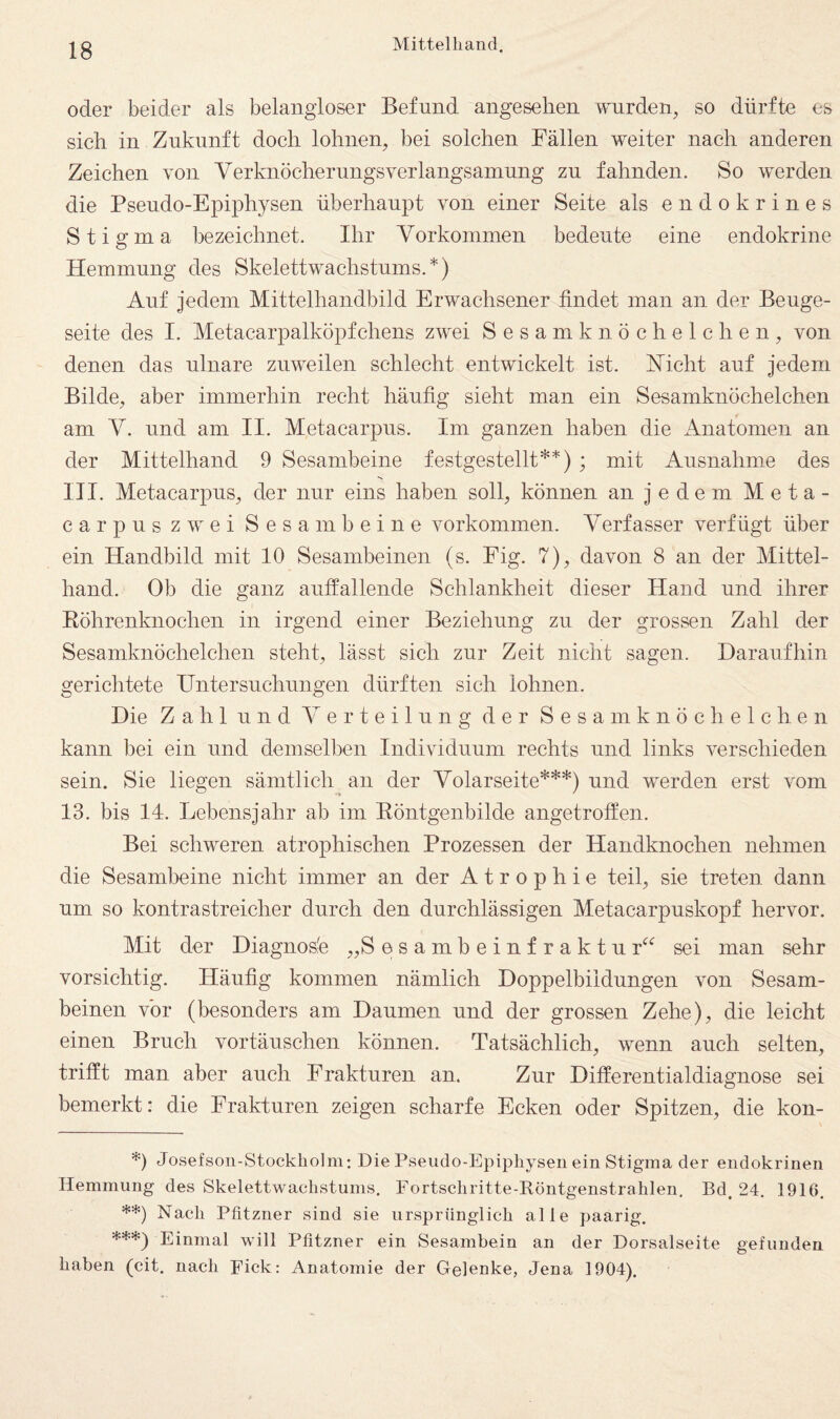 oder beider als belangloser Befund angesehen wurden^ so dürfte es sich in Zukunft doch lohnen, bei solchen Fällen weiter nach anderen Zeichen von Verknöcherungsverlangsamnng zu fahnden. So werden die Psendo-Epiphysen überhaupt von einer Seite als endokrines Stigma bezeichnet. Ihr Vorkommen bedeute eine endokrine Hemmung des Skelettwachstums.*) Auf jedem Mittelhandbild Erwachsener findet man an der Beuge¬ seite des I. Metacarpalköpfchens zwei Sesam knöchelchen, von denen das ulnare zuweilen schlecht entwickelt ist. Nicht auf jedem Bilde, aber immerhin recht häufig sieht man ein Sesamknöchelchen am V. und am II. Metacarpus. Im ganzen haben die Anatomen an der Mittelhand 9 Sesambeine festgestellt**) ; mit Ausnahme des III. Metacarpus, der nur eins haben soll, können an j e d e m M e t a - carpuszwei Sesambeine verkommen. Verfasser verfügt über ein Handbild mit 10 Sesambeinen (s. Fig. 7), davon 8 an der Mittel¬ hand. Ob die ganz auffallende Schlankheit dieser Hand und ihrer Eöhrenknochen in irgend einer Beziehung zu der grossen Zahl der Sesamknöchelchen steht, lässt sich zur Zeit nicht sagen. Daraufhin gerichtete Untersuchungen dürften sich lohnen. Die Zahl und Verteilung der Sesamknöchelchen kann bei ein und demselben Individuum rechts und links verschieden sein. Sie liegen sämtlich an der Volarseite***) und werden erst vom 13. bis 14. Lebensjahr ab im Eöntgenbilde angetroffen. Bei schweren atrophischen Prozessen der Handknochen nehmen die Sesambeine nicht immer an der Atrophie teil, sie treten dann um so kontrastreicher durch den durchlässigen Metacarpuskopf hervor. Mit der Diagnosfe „S e s a m b e i n f r a k t u r*^*^ sei man sehr vorsichtig. Häufig kommen nämlich Doppelbildungen von Sesam¬ beinen vor (besonders am Daumen und der grossen Zehe), die leicht einen Bruch Vortäuschen können. Tatsächlich, wenn auch selten, trifft man aber auch Frakturen an. Zur Differentialdiagnose sei bemerkt: die Frakturen zeigen scharfe Ecken oder Spitzen, die kon- *) Josefson-Stockholm; Die Pseudo-Epiphysen ein Stigma der endokrinen Hemmung des Skelettwachstums. Eortschritte-Röntgenstrahlen, Bd. 24. 1916. **) Nach Pfitzner sind sie ursprünglich alle paarig. ***} Einmal will Pfitzner ein Sesambein an der Dorsalseite gefunden haben (cit. nach pick: Anatomie der Gelenke, Jena 1904).