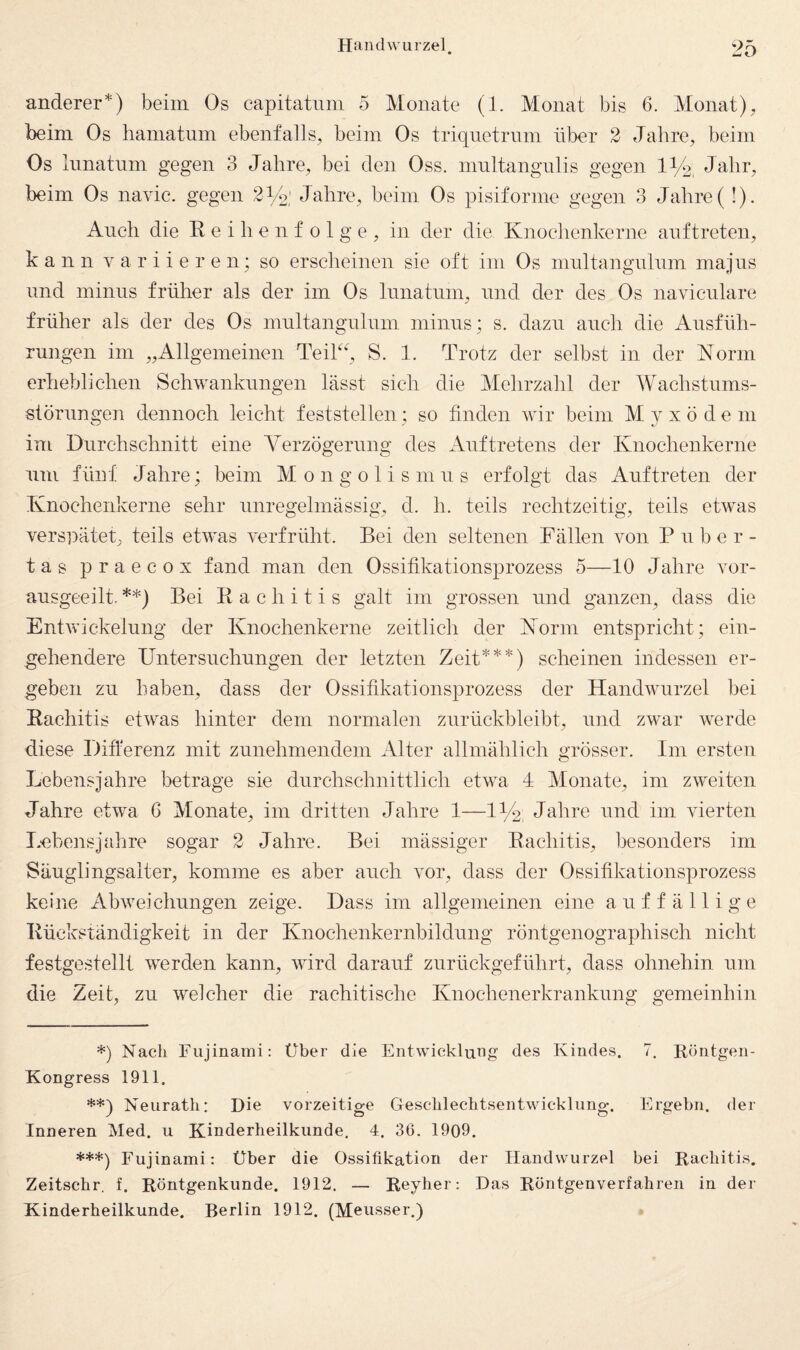 anderer*) beim Os capitatiini 5 Monate (1. Monat bis 6. Monat), beim Os baniatum ebenfalls, beim Os triquetriim über 2 Jahre, beim Os liinatnm gegen 3 Jahre, bei den Oss. mnltangulis gegen 11/2, Jahr, beim Os navie. gegen 214' Jahre, beim Os pisiforme gegen 3 Jahre( !). Auch die Reihenfolge, in der die Knochenkerne anftreten, kann v a r i i e r e n; so erscheinen sie oft im Os multangnliim majiis und minus früher als der im Os lunatum, und der des Os naviculare früher als der des Os multangulum minus; s. dazu auch die Ausfüh¬ rungen im „Allgemeinen Teikh S. 1. Trotz der selbst in der Norm erheblichen Schwankungen lässt sich die Mehrzahl der Wachstums¬ störungen dennoch leicht feststellen; so finden wir beim Myxödem im Durchschnitt eine Verzögerung des Auftretens der Knochenkerne um fünf Jahre; beim Mongolismus erfolgt das Auftreten der Knochenkerne sehr unregelmässig, d. h. teils rechtzeitig, teils etwas verspätet, teils etwas verfrüht. Bei den seltenen Fällen von P u b e r - tas praecox fand man den Ossifikationsprozess 5—10 Jahre vor¬ ausgeeilt. **) Bei Rachitis galt im grossen und ganzen, dass die Entwickelung der Knochenkerne zeitlich der Norm entspricht; ein¬ gehendere Untersuchungen der letzten Zeit***) scheinen indessen er¬ geben zu haben, dass der Ossifikationsprozess der Handwurzel bei Rachitis etwas hinter dem normalen zurückbleibt, und zwar werde diese Differenz mit zunehmendem Alter allmählich grösser. Im ersten Lebensjahre betrage sie durchschnittlich etwa 4 Monate, im zweiten Jahre etwa 6 Monate, im dritten Jahre 1—IVb: Jahre und im vierten Lubensjal'ire sogar 2 Jahre. Bei mässiger Rachitis, besonders im Säuglingsalter, komme es aber auch vor, dass der Ossifikationsprozess keine Abweichungen zeige. Dass im allgemeinen eine auffällige Rückständigkeit in der Knochenkernbildung röntgenographisch nicht festgestellt werden kann, wird darauf zurückgeführt, dass ohnehin um die Zeit, zu welcher die rachitische Knochenerkrankung gemeinhin *) Nach Fujinami: Über die Entwicklmig des Kindes. 7. Höntgen- Kongress 1911. **) Neurath: Hie vorzeitige Geschlechtsentwicklimg. Ergehn, der Inneren Med. u Kinderheilkunde. 4. 36. 1909. ***) Fujinami: Über die Ossifikation der Handwurzel bei Rachitis. Zeitschr. f. Röntgenkunde. 1912. — Reyher: Das Röntgenverfahren in der Kinderheilkunde. Berlin 1912. (Meusser.)