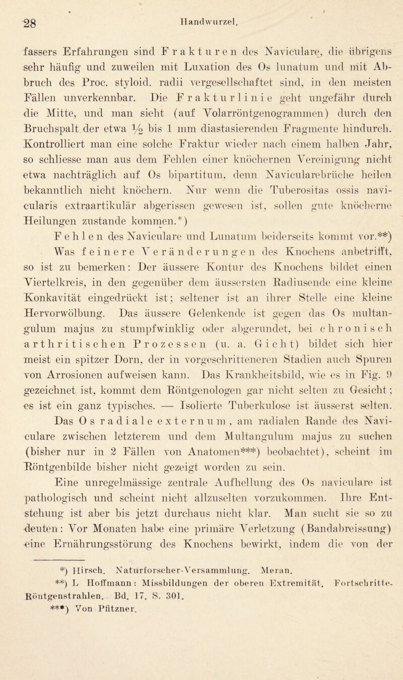 fassers Erfahrungen sind Fraktnren des Naviciüare^ die übrigens sehr häufig und zuweilen mit Luxation des Os lunatum und mit Ab¬ bruch des Proc. styloid. radii vergesellschaftet sind^ in den meisten Fällen unverkennbar. Die F r a k t u r 1 i n i e geht ungefähr durch die Mitte, und man sieht (auf Volarröntgenogrammen) durch den Bruchspalt, der etwa V2 1 mm diastasierenden Fragmente hindurch. Kontrolliert man eine solche Fraktur wieder nach einem hall>en Jahr, so schliesse man aus dem Fehlen einer knöchernen Vereinigung nicht etwa nachträglich auf Os l3ipartitum, denn Kavicularebrüche heilen bekanntlich nicht knöchern. Kur wenn die Tuberositas ossis navi- eularis extraartikulär abgerissen gewesen ist, sollen gute knöclierne Heilungen zustande kommen.*) Fehlen des Kaviculare und Lunatum beiderseits kommt vor.**^) Was feinere Verändern n g e n des Knochens anbetrifft, so ist zu bemerken: Der äussere Kontur des Knochens bildet einen Viertelkreis, in den gegenüber dem äussersten Eadiusende eine kleine Konkavität eingedrückt ist; seltener ist an ihrer Stelle eine kleine Hervorwölbung. Das äussere Clelenkende ist gegen das Os multan- gulum majus zu stumpfwinklig oder abgerundet, bei chronisch a r t h r i t i s c h e n Prozessen (u. a. Gicht) bildet sich hier meist ein spitzer Dorn, der in vorgeschritteneren Stadien auch Spuren von Arrosionen aufweisen kann. Das Krankheitsbild, wie es in Fig. 9 gezeichnet ist, kommt dem Eöntgenologen gar nicht selten zu Gesicht; es ist ein ganz typisches. — Isolierte Tuberkulose ist äusserst selten. Das Os radiale e x t e r n u m , am radialen Eande des Kavi- eulare zwischen letzterem und dem Multangulum majus zu suchen (bisher nur in 2 Fällen von Anatomen'^’’'’-‘'==) beobachtet), scheint im Köntgenbilde bisher nicht gezeigt worden zu sein. Eine unregelmässige zentrale Aufhellnng des Os naviculare ist pathologisch und scheint nicht allzuselten vorzukommen. Ihre Ent¬ stehung ist aber bis jetzt durchaus nicht klar. Man sucht sie so zu deuten: Vor Monaten habe eine primäre Verletzung (Bandabreissung) eine Ernährungsstörung des Knochens bewirkt, indem die von der 0 Hirsch. Natiirforsclier-V'ersammliiiig'. Meran. **) L Hoffmann: Missbildungen der oberen Extremit<ät. Fortschritte- Röntgenstrahlen, Bd. 17. S. 301. «t*) Von Phtzner.