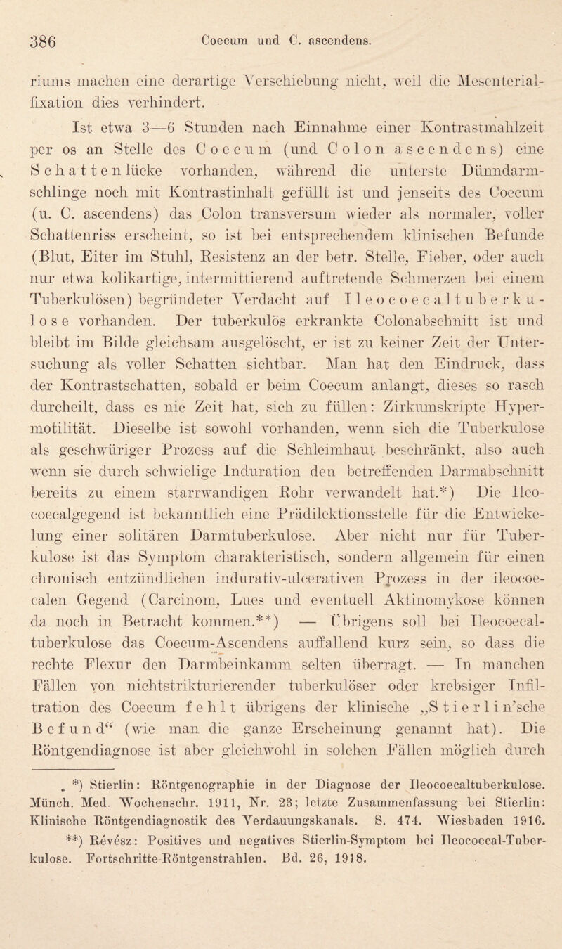 riums machen eine derartige Verschiebung nicht, weil die Mesenterial¬ fixation dies verhindert. Ist etwa 3—6 Stunden nach Einnahme einer Kontrastmahlzeit per OS an Stelle des C o e c n m (und Colon ascendens) eine Schatten lücke vorhanden, während die unterste Dtinndarm- schlinge noch mit Kontrastinhalt gefüllt ist und jenseits des Coecum (u. C. ascendens) das Colon transversnm wieder als normaler, voller Schattenriss erscheint, so ist bei entsprechendem klinischen Befunde (Blut, Eiter im Stuhl, Eesistenz an der betr. Stelle, Fieber, oder auch nur etwa kolikartige, intermittierend anftretende Schmerzen bei einem Tuberkulösen) begründeter Verdacht auf Ileocoecaltnberkn- 1 0 s e vorhanden. Der tuberkulös erkrankte Colonabschnitt ist und bleibt im Bilde gleichsam aiisgelöscht, er ist zu keiner Zeit der XJnter- snchung als voller Schatten sichtbar. Man hat den Eindruck, dass der Kontrastschatten, sobald er beim Coecum anlangt, dieses so rasch durcheilt, dass es nie Zeit hat, sich zu füllen: Zirkumskripte Hyper- niotilität. Dieselbe ist sowohl vorhanden, wenn sich die Tuberkulose als geschwüriger Prozess auf die Schleimhaut beschränkt, also auch wenn sie durch schwielige Induration den betreffenden Darmabschnitt bereits zu einem starrwandigen Bohr verwandelt liat.^) Die Ileo- coecalgegend ist bekanntlich eine Prädilektionsstelle für die Entwicke¬ lung einer solitären Darmtuberkulose. Aber nicht nur für Tuber¬ kulose ist das Symptom charakteristisch, sondern allgemein für einen chronisch entzündlichen indurativ-ulcerativen Ppozess in der ileocoe- calen Gegend (Carcinom, Lues und eventuell Aktinom3dvOse können da noch in Betracht kommen.**) — Übrigens soll bei Ileoeoecal- tuberkulose das Coecum-Ascendens auffallend kurz sein, so dass die rechte Elexur den Darmbeinkamm selten überragt. — In manchen Fällen yon nichtstrikturierender tul3erkulöser oder krebsiger Infil¬ tration des Coecum fehlt übrigens der klinische „S t i e r 1 i n’sehe B e f u n d^^ (wie man die ganze Erscheinung genannt hat). Die Eöntgendiagnose ist aber gleichwohl in solchen Fällen möglich durch . *) Stierlin: Röntgenograpkie in der Diagnose der Ileocoecaltuberkulose. Münch. Med. Woohenschr. 1911, Er. 23; letzte Zusammenfassung bei Stierlin: Klinische Röntgendiagnostik des Verdauungskanals. S. 474. Wiesbaden 1916. **) Revesz: Positives und negatives Stierlin-Symptom bei Ileocoecal-Tuber- kulose. Fortschritte-Röntgenstrahlen. Bd. 26, 1918.