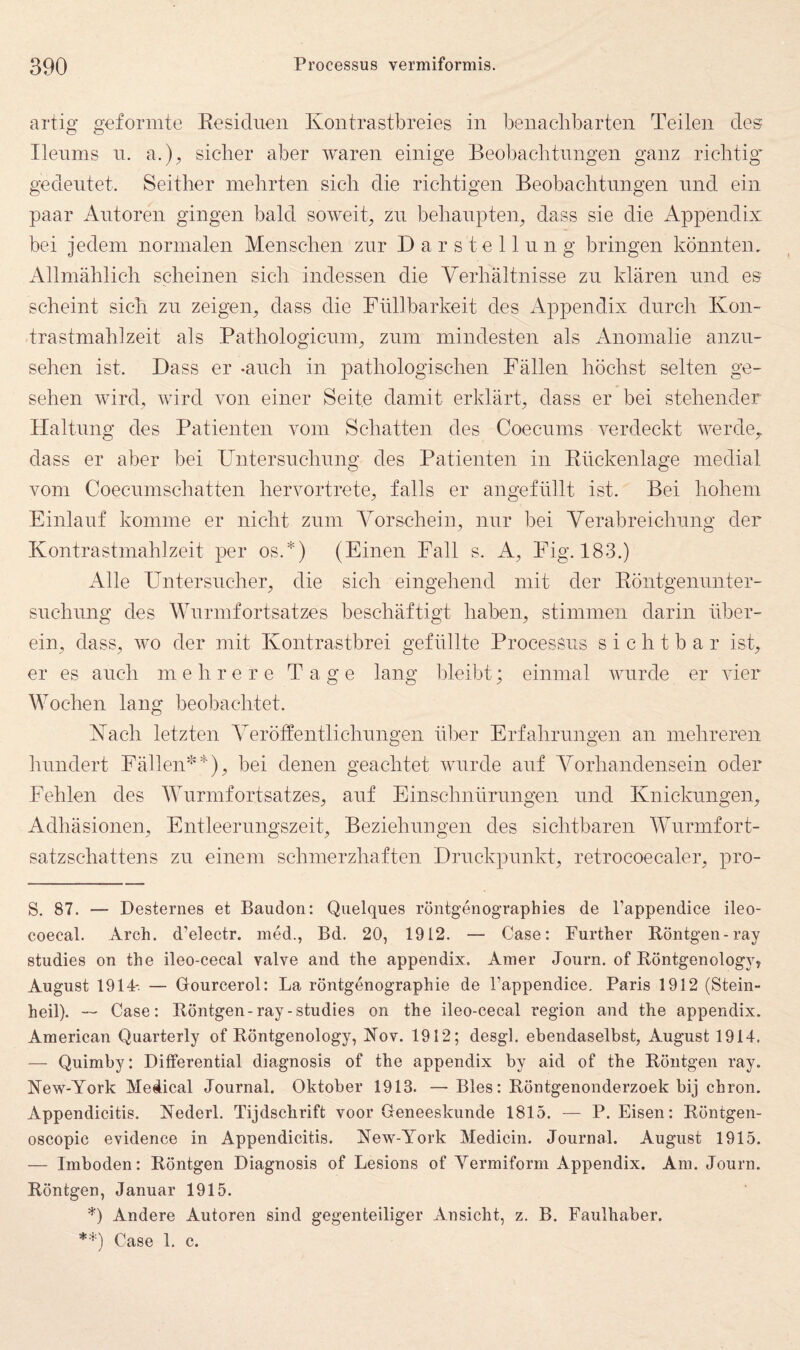 artig geformte Eesidiien Kontrastbreies in benaclibarten Teilen des Ilennis n. a.), sicher aber waren einige Beobachtungen ganz richtig’ gedeutet. Seither mehrten sich die richtigen Beobachtungen und ein paar Antoren gingen bald soweit^ zn behanpteip dass sie die Appendix bei jedem normalen Menschen zur Darstellung bringen könnten. Allmählich scheinen sich indessen die Verhältnisse zn klären und es scheint sich zn zeigen, dass die Füllbarkeit des Appendix durch Kon¬ trastmahlzeit als Pathologicnm, znm mindesten als Anomalie anzn- sehen ist. Dass er -auch in pathologischen Fällen höchst selten ge¬ sehen wird, wird von einer Seite damit erklärt, dass er bei stehender Haltung des Patienten vom Schatten des Coecnms verdeckt werde, dass er aber bei Untersnchnng des Patienten in Eiickenlage medial vom Coecnmschatten hervortrete, falls er angefnllt ist. Bei hohem Einlauf komme er nicht znm Vorschein, nur bei Verabreichnng der Kontrastmahlzeit per os.*) (Einen Fall s. A, Fig. 183.) Alle Untersncher, die sich eingehend mit der Eöntgennnter- snchnng des Wurmfortsatzes beschäftigt haben, stimmen darin über¬ ein, dass, wo der mit Kontrastbrei gefüllte Processus sichtbar ist, er es auch mehrere Tage lang lüeibt; einmal wurde er vier Wochen lang beobachtet. Kach letzten Veröffentlichnngen über Erfahrungen an mehreren hundert Fällen'^*), bei denen geachtet wurde auf Vorhandensein oder Fehlen des Wurmfortsatzes, auf Einschnürungen und Knickungen, Adhäsionen, Entleernngszeit, Beziehungen des sichtbaren Wnrmfort- satzschattens zn einem schmerzhaften Druckpunkt, retrocoecaler, pro- S. 87. — Desternes et Bauden: Quelques röntgenographies de Pappendice ileo- coecal. Arch. d’electr. med., Bd. 20, 1912. — Case: Further Röntgen-ray studies on the ileo-cecal valve and the appendix. Amer Journ. of Röntgenology, August 1914- — Gourcerol: La röntgenographie de Pappendice. Paris 1912 (Stein¬ heil).  Case: Röntgen-ray-studies on the ileo-cecal region and the appendix. American Quarterly of Röntgenology, IS’ov. 1912; desgl. ebendaselbst, August 1914. — Quimby: Differential diagnosis of the appendix by aid of the Röntgen ray. New-York Medical Journal. Oktober 1913. — Bles: Röntgenonderzoek bij chron. Appendicitis. Yederl. Tijdschrift voor Geneeskunde 1815. — P. Eisen: Röntgen- oscopic evidence in Appendicitis. New-York Medicin. Journal. August 1915. — Imboden: Röntgen Diagnosis of Lesions of Yermiform Appendix. Am. Journ. Röntgen, Januar 1915. *) Andere Autoren sind gegenteiliger Ansicht, z. B. Faulhaber. *=^) Case 1. c.