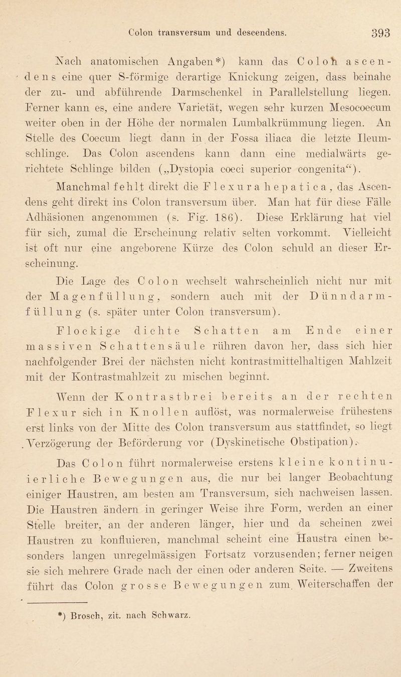 Nach anatomischen Angabenkann das Coloh ascen- - d e n s eine qner S-förmige derartige Knickung zeigen^ dass beinahe der zn- nnd ahfiihrende Darmschenkel in Paratlelstellnng liegen. Ferner kann es, eine andere Varietät, wegen sehr kurzen Mesocoecnm weiter oben in der Höhe der normalen Lnmbalkrnmmnng liegen. An Stelle des Coecnm liegt dann in der Fossa iliaca die letzte Ilenm- schlinge. Das Colon ascendens kann dann eine medialwärts ge¬ richtete Schlinge bilden („Dystopia coeci snperior congenita^^). Manchmal fehlt direkt die F 1 e x n r a h e p a t i c a , das Ascen¬ dens geht direkt ins Colon transversnin über. Man hat für diese Fälle Adhäsionen angenommen (s. Fig. 186). Diese Erklärung hat viel für sich, zumal die Erscheinnng relativ selten vorkommt. Vielleicht ist oft nur eine ano-eborene Kürze des Colon schuld an dieser Er- scheinnng. Die Lao’e des Colon v'echselt wahrscheinlich nicht nur mit der M a g e n f ü 11 n n g , sondern auch mit der D ü n n d arm- f ü 11 n n g (s. später unter Colon transversum). Flockige dichte Schatten am Ende einer massiven S c h a 11 e n s ä n 1 e rühren davon her, dass sich hier nachfolgender Brei der nächsten nicht kontrastmittelhaltigen Mahlzeit mit der Kontrastmahlzeit zn mischen beginnt. Menn der Kontrastbrei bereits an der rechte n F 1 e X n r sich in Knollen anflöst, was normalerweise frühestens erst links von der Mitte des Colon transversum ans stattfindet, so liegt .AVrzögernng der Beförderung vor (Dyskinetische Obstipation).' Das Colon führt normalerweise erstens kleine k o n t i nn- i e r 1 i c h e Bewegungen ans, die nur bei langer Beobachtung einiger Hanstren, am l^esten am Transversum, sich nachweisen lassen. Die Hanstren ändern in geringer Weise ihre Form, werden an einer Stelle breiter, an der anderen länger, hier nnd da scheinen zwei Flanstren zn konflnieren, manchmal scheint eine Hanstra einen be¬ sonders langen unregelmässigen Fortsatz vorznsenden; ferner neigen sie sich mehrere Grade nach der einen oder anderen Seite. — Zweitens führt das Colon grosse Bewegungen zum. Weit erschaffen der *) Brosch, zit. nach Schwarz.