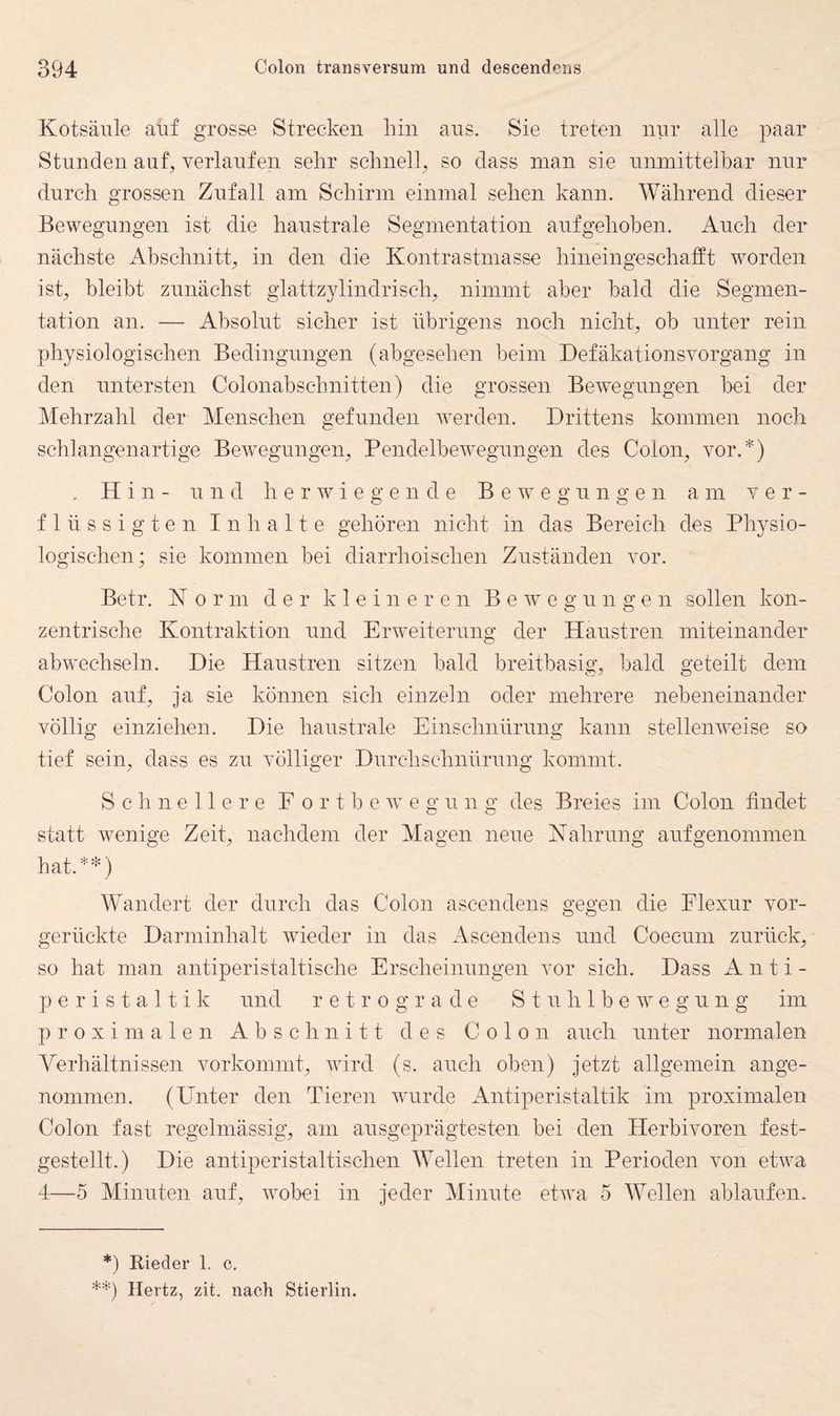 Kotsäiile auf grosse Strecken hin ans. Sie treten nur alle paar Stunden auf, verlaufen sehr schnell, so dass man sie unmittelbar nur durch grossen Zufall am Schirm einmal sehen kann. Während dieser Bewegungen ist die haustrale Segmentation aufgehoben. Auch der nächste x4bschnitt, in den die Kontrastmasse hineingeschafft worden ist, bleibt zunächst glattzylindrisch, nimmt aber bald die Segmen¬ tation an. — Absolut sicher ist übrigens noch nicht, ob unter rein physiologischen Bedingungen (abgesehen beim Defäkationsvorgang in den untersten Colonabschnitten) die grossen Bewegungen bei der Mehrzahl der Menschen gefunden werden. Drittens kommen noch schlangenartige Bew^egungen, Pendelbewegungen des Colon, vor.*) . Hin- und h e r w i e g e n d e Bewegungen am ver¬ flüssigten Inhalte gehören nicht in das Bereich des Physio¬ logischen; sie kommen bei diarrhoischen Zuständen vor. Betr. K 0 r m der kleineren Bewegungen sollen kon¬ zentrische Kontraktion und Erweiterung der Haustren miteinander abwechseln. Die Haustren sitzen bald breitbasig, bald geteilt dem Colon auf, ja sie können sich einzeln oder mehrere nebeneinander völlig einziehen. Die haustrale Einschnürung kann stellenweise so tief sein, dass es zu völliger Durchschnürung kommt. Schnellere E o r t b e w e g u n g des Breies im Colon findet statt wenige Zeit, nachdem der Magen neue Kahrung auf genommen hat.**) Wandert der durch das Colon ascendens gegen die Elexur vor¬ gerückte Darminhalt wieder in das Ascendens und Coecuin zurück, so hat man antiperistaltische Erscheinungen vor sich. Dass A n t i - peristaltik und retrograde S t u h 1 b e w e g u n g im proximalen Abschnitt des Colon auch unter normalen Verhältnissen vorkommt, wird (s. auch oben) jetzt allgemein ange¬ nommen. (Unter den Tieren Avurde Antiperistaltik im proximalen Colon fast regelmässig, am ausgeprägtesten bei den Herbivoren fest¬ gestellt.) Die antiperistaltischen Wellen treten in Perioden von ePva 4—5 Minuten auf, Avobei in jeder Minute etAva 5 Wellen ablaufen. *) Rieder 1. c. **) Hertz, zit, nach Stierlin.