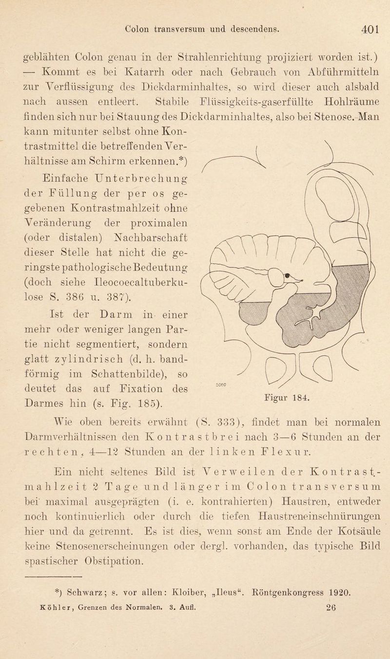 geblähten Colon genau in der Stralilenriehtnng projiziert worden ist.) — Kommt es bei Katarrh oder nach CTebraneh von Abführmitteln znr Verflüssigung des Dickdarminhaltes, so wird dieser auch alsbald nach anssen entleert. Stabile Dlüssigkeits-gaserfüllte Hohlräume finden sich nur bei Stauung des Diekdarminhaltes, also bei Stenose. Man kann mitunter selbst ohne Kon¬ trastmittel die betreffenden Ver¬ hältnisse am Schirm erkennen.'^) Einfache Unterbrechung der Füllung der per os ge¬ gebenen Kontrastmahlzeit ohne Veränderung der proximalen (oder distalen) Nachharschaft dieser Stelle hat nicht die ge¬ ringste pathologische Bedeutung (doch siehe Ileocoecaltuberku- lose S. 386 u. 387). Ist der Darm in einer mehr oder weniger langen Par¬ tie nicht segmentiert, sondern glatt zylindrisch (d. h. band¬ förmig im Schattenbilde), so deutet das auf Fixation des Darmes hin (s. Fig. 185). Figur 184. Wie oben bereits erwähnt (S. 333), findet man bei normalen Darm Verhältnissen den Kontrastbrei nach 3 — 6 Stunden an der rechten. 4—1.2 Stunden an der linken F 1 e x u r. Ein nicht seltenes Bild ist Verweilen der Kontrast- m a h 1 z e i t 2 Tage und länger im Colon transversum bei' maximal ausgeprägten (i. e. kontrahierten) Haustren, entweder noch kontinuierlich oder durch die tiefen Haustreneinschnürungen hier und da getrennt. Es ist dies, wenn sonst am Ende der Kotsäule keine Stenosenerscheinungen oder dergl. vorhanden, das typische Bild spastischer Obstipation. *) Schwarz; vor allen: Kloiber, „Ileus“, Röntgenkongress 1920. Köhler, Grenzen des Normalen. 3. Aufl. 26