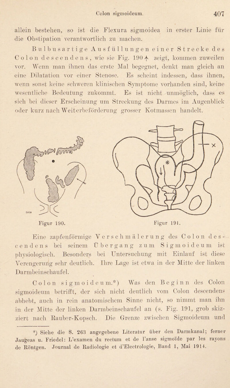 allein bestehen, so ist die Flexiira sigmoidea in erster Linie für die Obstipation verantwortlich zn machen. B n 1 b n s a r t i g e A n s f ü 11 ii n g e n einer Strecke des Colon d e s c e n d e n s , wie sie Fig. 190 zeigt, kommen zuweilen vor. Wenn man ihnen das erste Mal begegnet, denkt man gleich an eine Dilatation vor einer Stenose. Es scheint indessen, dass ihnen, wenn sonst keine schweren klinischen Symptome vorhanden sind, keine wesentliche Bedentnng znkommt. Es ist nicht nnmöglich, dass es sich bei dieser Erscheinnng nm Streckung des Darmes im Augenblick oder kurz nach Weiterl)efördernng grosser Kotmassen handelt. Figur 190. Figur 191. Eine zapfenförmige Verschmälerung des Colon des- c e n d e n s bei seinem Übergang zum S i g m o i d e u m ist physiologisch. Besonders bei Untersuchung mit Einlauf ist diese Verengerung sehr deutlich. Ihre Lage ist etwa in der Mitte der linken Darmbeinschaufel. Colon s i g m 0 i d e u m.*) Was den Beginn des Colon sigmoideum betrifft, der sich nicht deutlich vom Colon descendens allhebt, auch in rein anatomischem Sinne nicht, so nimmt man ihn in der Mitte der linken Darmbeinschaufel an (s. Fig. 191, grob skiz¬ ziert nach Eauber-Kopsch. Die Grenze zwischen Sigmoideum und *) Sieäe die S. 263 angegebene Literatur über den Darmkanal; ferner Jaugeas u. Friedei: L’examen du rectum et de l’anse sigmoide par les rayons de Röntgen. Journal de Radiologie et d’Electrologie, Band 1, Mai 1914.