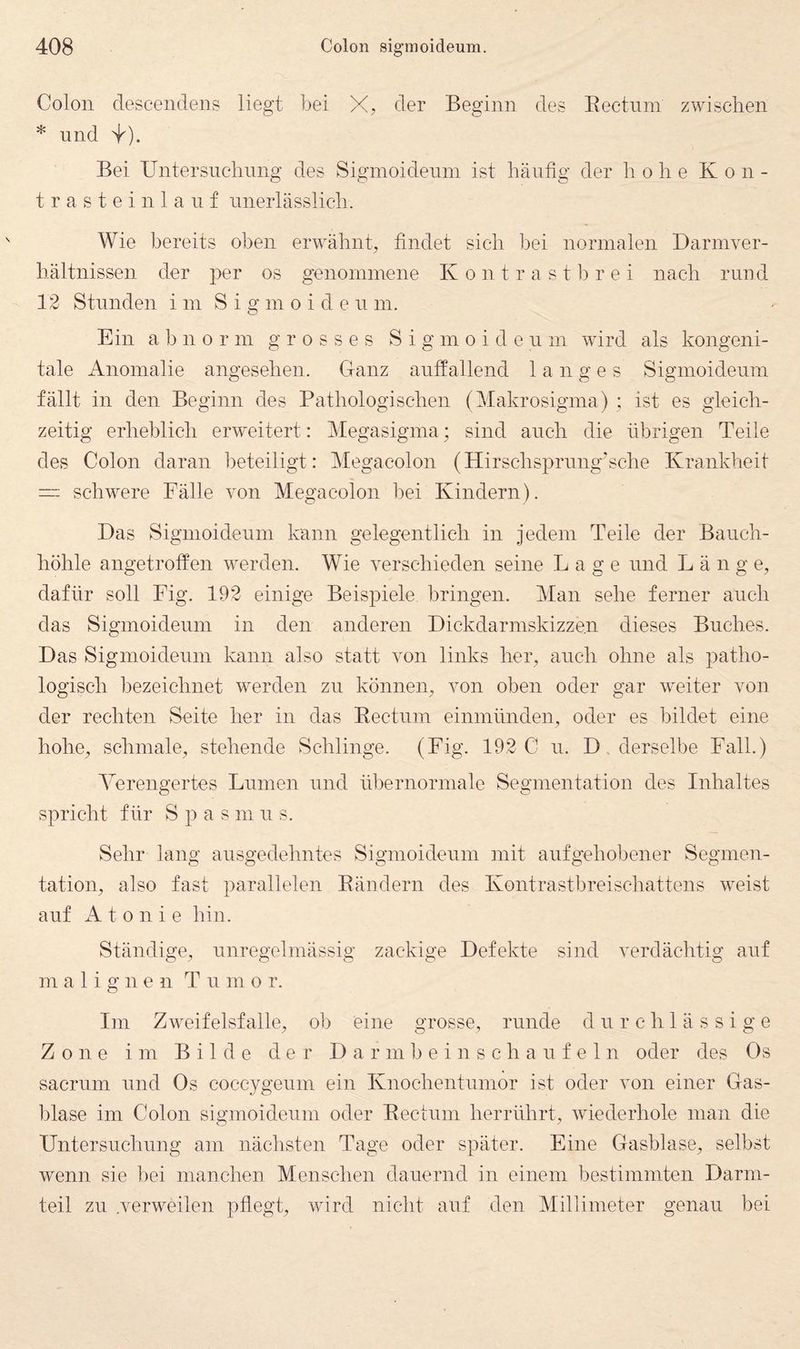 Colon descendens liegt bei X, der Beginn des Eectnm zwischen * und ^). Bei Untersuclinng des Sigmoidenin ist häufig der hohe Kon- t r a s t e i n 1 a 11 f unerlässlich. Wie bereits oben erwähnt, findet sieh bei normalen Darmver¬ hältnissen der per os genommene Kontrastbrei nach rund 12 Stunden im Sigmoidenin. Ein abnorm grosses S i g m o i d e u m wird als kongeni¬ tale Anomalie angesehen. G-anz auffallend langes Sigmoideum fällt in den Beginn des Pathologischen (Makrosigma) ; ist es gleich¬ zeitig erheblich erweitert: Megasigma; sind auch die übrigen Teile des Colon daran lieteiligt: Megacolon (Hirschsprnng'sche Krankheit = schwere Fälle von Megacolon bei Kindern). Das Sigmoideum kann gelegentlich in jedem Teile der Bauch¬ höhle angetroffen werden. Wie verschieden seine Lage und Läng e, dafür soll Fig. 192 einige Beispiele bringen. Man sehe ferner auch das Sigmoideum in den anderen Dickdarmskizze.n dieses Buches. Das Sigmoideum kann also statt von links her, auch ohne als patho¬ logisch bezeichnet werden zu können, von oben oder gar w'eiter von der rechten Seite her in das Eectnm einmünden, oder es bildet eine hohe, schmale, stehende Schlinge. (Fig. 192 C u. D. derselbe Fall.) Verengertes Lumen und übernorniale Segmentation des Inhaltes spricht für Spasmus. Sehr lang ausgedehntes Sigmoideum mit aufgehobener Segmen¬ tation, also fast parallelen Eändern des Kontrastbreisehattens weist auf A t 0 n i e hin. Ständige, unregelmässig zackige Defekte sind verdächtig auf malig n e n T u ni o r. Im Zweifelsfalle, ob eine grosse, runde durchlässige Zone im Bilde der D a r m b e i n s c h a u f e 1 n oder des Os sacrum und Os eoccygeum ein Knochentunior ist oder von einer Glas¬ blase im Colon sigmoideum oder Eectnm herrührt, wiederhole man die Untersuchung am nächsten Tage oder später. Eine Gasblase, selbst wenn sie t)ei manchen Menschen dauernd in einem bestimmten Darm¬ teil zu .verweilen pflegt, wird nicht auf den Millimeter genau bei