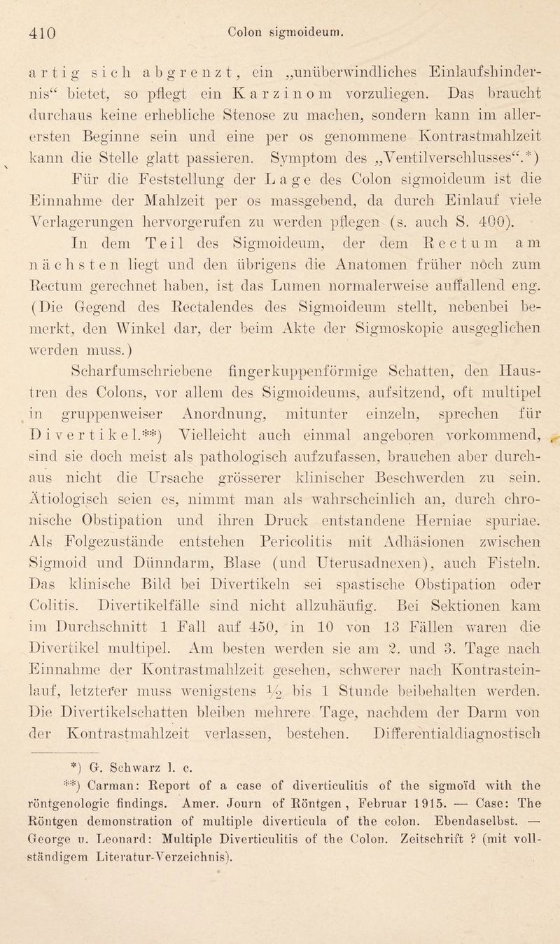 artig sich a b g r e n z t ^ ein „unüberwindliches Einlanfsbinder- nis^^ bietcO so pflegt ein Karzinom vorznliegen. Das braucht dnrchans keine erhebliche Stenose zn machen^ sondern kann im aller¬ ersten Beginne sein nnd eine per os genommene Kontrastmahlzeit kann die Stelle glatt passieren. Symptom des „Yentilverschlnsses^k*) Für die Feststellung der Lage des Colon sigmoideum ist die Finnahme der Mahlzeit per os massgebend, da durch Finlanf viele Verlagerungen hervorgerufen zn werden pflegen (s. auch S. 400). In dem Teil des Sigmoideum, der dem E e c t n m a m nächsten liegt nnd den übrigens die iVnatomen früher noch ziim Eectum gerechnet haben, ist das Lumen normalerweise aiitfallend eng. (Die Gegend des Eectalendes des Sigmoideum stellt, nebenbei be¬ merkt, den Winkel dar, der beim Akte der Sigmoskopie ansgeglichen werden muss.) Scharf umschriebene fingerknppenförmige Schatten, den Ilans- tren des Colons, vor allem des Sigmoidenms, auf sitzend, oft multipel ^ in gruppenweiser Anordnung, mitunter einzeln, sprechen für D i V e r t i k e l.-^*) Vielleicht auch einmal angeboren vorkommend, sind sie doch meist als pathologisch aufzufassen, brauchen aber durch¬ aus nicht die Lirsache grösserer klinischer Beschwerden zu sein. Ätiologisch seien es, nimmt man als wahrscheinlich an, durch chro¬ nische Obstipation und ihren Druck entstandene Herniae spuriae. Als Folgezustände entstehen Pericolitis mit Adhäsionen zwischen Sigmoid und Dünndarm, Blase (und Uterusadnexen), auch Fisteln. Das klinische Bild bei Divertikeln sei spastische Obstipation oder Colitis. Divertikelfälle sind nicht allzidiäuflg. Bei Sektionen kam im Durchschnitt 1 Fall auf 450, in 10 von 13 Fällen Vv^aren die Divertikel multipel. Am besten werden sie am 2. und 3. Tage nach Finnahme der Kontrastmahlzeit gesehen, schwerer nach Kontrastein¬ lauf, letzterer muss wenigstens Ce bis 1 Stunde beibehalten werden. Die Divertikelschatten bleiben mehrere Tage, nachdem der Darm von der Kontrastmahlzeit verlassen, bestehen. Differentialdiagnostisch *) G. Schwarz 1. c. Carraan: Report of a case of diverticulitis of tlie sigmoid with the röntgenologic findings. Amer. Journ of Röntgen, Februar 1915. — Case: The Röntgen demonstration of multiple diverticula of the colon. Ebendaselbst. — George u. Leonard: Multiple Diverticulitis of the Colon. Zeitschrift ? (mit voll¬ ständigem Literatur-Verzeichnis).